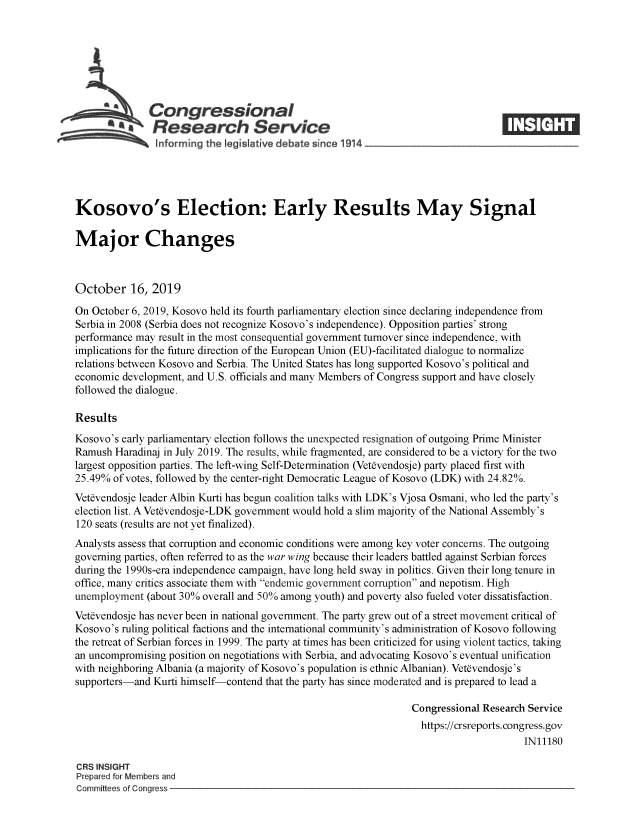 handle is hein.crs/govbbka0001 and id is 1 raw text is: 








   Congressional                                                                  _____
            ~Research Service
   informing the Iegistative debate since 1914





Kosovo's Election: Early Results May Signal

Major Changes



October 16, 2019

On October 6, 2019, Kosovo held its fourth parliamentary election since declaring independence from
Serbia in 2008 (Serbia does not recognize Kosovo's independence). Opposition parties' strong
performance may result in the most consequential government turnover since independence, with
implications for the future direction of the European Union (EU)-facilitated dialogue to normalize
relations between Kosovo and Serbia. The United States has long supported Kosovo's political and
economic development, and U.S. officials and many Members of Congress support and have closely
followed the dialogue.

Results
Kosovo's early parliamentary election follows the unexpected resignation of outgoing Prime Minister
Ramush Haradinaj in July 2019. The results, while fragmented, are considered to be a victory for the two
largest opposition parties. The left-wing Self-Determination (Vetevendosje) party placed first with
25.49% of votes, followed by the center-right Democratic League of Kosovo (LDK) with 24.82%.
Vetevendosje leader Albin Kurti has begun coalition talks with LDK's Vjosa Osmani, who led the party's
election list. A Vetevendosje-LDK government would hold a slim majority of the National Assembly's
120 seats (results are not yet finalized).
Analysts assess that corruption and economic conditions were among key voter concerns. The outgoing
governing parties, often referred to as the war wing because their leaders battled against Serbian forces
during the 1990s-era independence campaign, have long held sway in politics. Given their long tenure in
office, many critics associate them with endemic government corruption and nepotism. High
unemployment (about 30% overall and 50% among youth) and poverty also fueled voter dissatisfaction.
Vetevendosje has never been in national government. The party grew out of a street movement critical of
Kosovo's ruling political factions and the international community's administration of Kosovo following
the retreat of Serbian forces in 1999. The party at times has been criticized for using violent tactics, taking
an uncompromising position on negotiations with Serbia, and advocating Kosovo's eventual unification
with neighboring Albania (a majority of Kosovo's population is ethnic Albanian). Vet~vendosje's
supporters-and Kurti himself-contend that the party has since moderated and is prepared to lead a

                                                                Congressional Research Service
                                                                  https://crsreports.congress.gov
                                                                                      IN11180

CRS INSIGHT
Prepared for Members and
Committees of Congress


