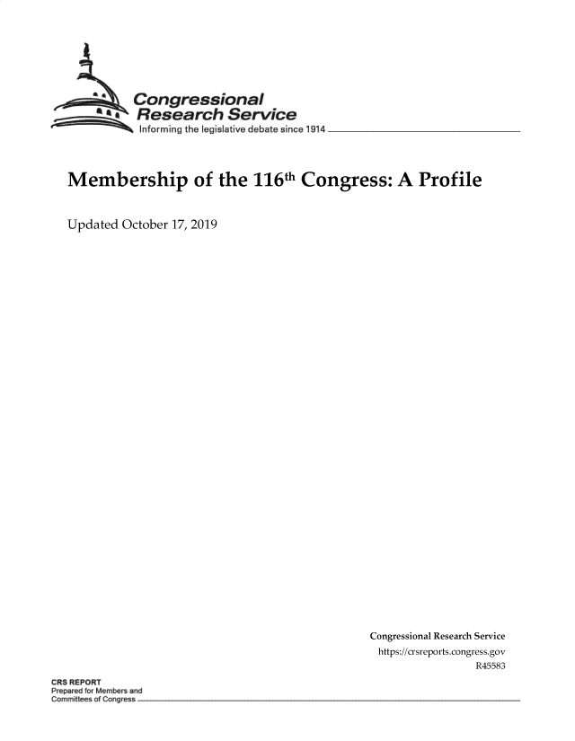 handle is hein.crs/govbbkw0001 and id is 1 raw text is: 








           Congressional
           Research Service
  .. ...    Informing the legislative debate since !914_______________




Membership of the 116th Congress: A Profile



Updated October 17, 2019


Congressional Research Service
https://crsreports.congress.gov
                 R45583


CR8 REPORT
Prepared ftr Members anu
Committees of C gtess  -


