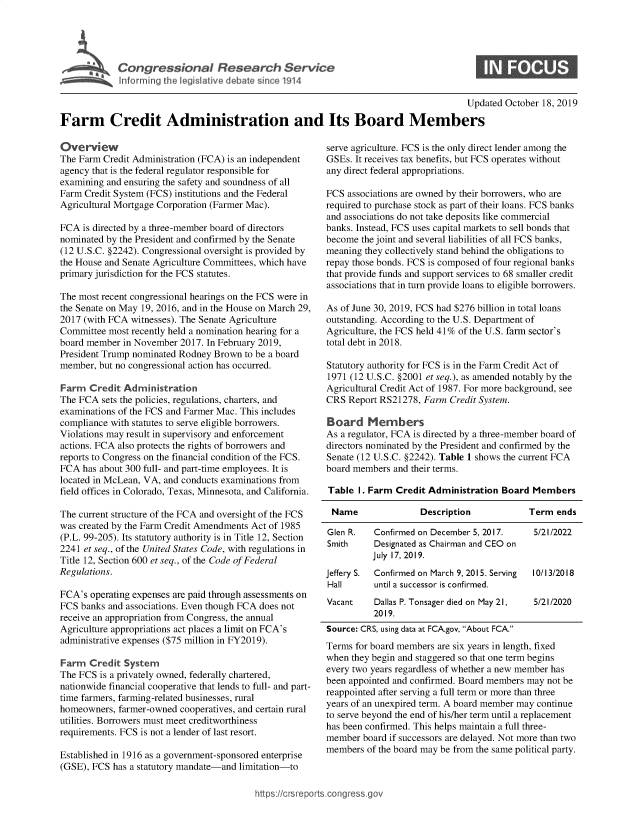 handle is hein.crs/govbbli0001 and id is 1 raw text is: 




r       I Congressional Research Service
   ~Info rmrng ibhe isatlve debate since 1914


0


                                                                                       Updated October 18, 2019

Farm Credit Administration and Its Board Members


Overview
The Farm Credit Administration (FCA) is an independent
agency that is the federal regulator responsible for
examining and ensuring the safety and soundness of all
Farm Credit System (FCS) institutions and the Federal
Agricultural Mortgage Corporation (Farmer Mac).

FCA is directed by a three-member board of directors
nominated by the President and confirmed by the Senate
(12 U.S.C. §2242). Congressional oversight is provided by
the House and Senate Agriculture Committees, which have
primary jurisdiction for the FCS statutes.

The most recent congressional hearings on the FCS were in
the Senate on May 19, 2016, and in the House on March 29,
2017 (with FCA witnesses). The Senate Agriculture
Committee most recently held a nomination hearing for a
board member in November 2017. In February 2019,
President Trump nominated Rodney Brown to be a board
member, but no congressional action has occurred.

Farm Credit Administration
The FCA sets the policies, regulations, charters, and
examinations of the FCS and Farmer Mac. This includes
compliance with statutes to serve eligible borrowers.
Violations may result in supervisory and enforcement
actions. FCA also protects the rights of borrowers and
reports to Congress on the financial condition of the FCS.
FCA has about 300 full- and part-time employees. It is
located in McLean, VA, and conducts examinations from
field offices in Colorado, Texas, Minnesota, and California.

The current structure of the FCA and oversight of the FCS
was created by the Farm Credit Amendments Act of 1985
(P.L. 99-205). Its statutory authority is in Title 12, Section
2241 et seq., of the United States Code, with regulations in
Title 12, Section 600 et seq., of the Code of Federal
Regulations.

FCA's operating expenses are paid through assessments on
FCS banks and associations. Even though FCA does not
receive an appropriation from Congress, the annual
Agriculture appropriations act places a limit on FCA's
administrative expenses ($75 million in FY2019).

Farm Credit System
The FCS is a privately owned, federally chartered,
nationwide financial cooperative that lends to full- and part-
time farmers, farming-related businesses, rural
homeowners, farmer-owned cooperatives, and certain rural
utilities. Borrowers must meet creditworthiness
requirements. FCS is not a lender of last resort.

Established in 1916 as a government-sponsored enterprise
(GSE), FCS has a statutory mandate-and limitation-to


serve agriculture. FCS is the only direct lender among the
GSEs. It receives tax benefits, but FCS operates without
any direct federal appropriations.

FCS associations are owned by their borrowers, who are
required to purchase stock as part of their loans. FCS banks
and associations do not take deposits like commercial
banks. Instead, FCS uses capital markets to sell bonds that
become the joint and several liabilities of all FCS banks,
meaning they collectively stand behind the obligations to
repay those bonds. FCS is composed of four regional banks
that provide funds and support services to 68 smaller credit
associations that in turn provide loans to eligible borrowers.

As of June 30, 2019, FCS had $276 billion in total loans
outstanding. According to the U.S. Department of
Agriculture, the FCS held 41% of the U.S. farm sector's
total debt in 2018.

Statutory authority for FCS is in the Farm Credit Act of
1971 (12 U.S.C. §2001 et seq.), as amended notably by the
Agricultural Credit Act of 1987. For more background, see
CRS Report RS21278, Farm Credit System.

Board Members
As a regulator, FCA is directed by a three-member board of
directors nominated by the President and confirmed by the
Senate (12 U.S.C. §2242). Table 1 shows the current FCA
board members and their terms.

Table I. Farm Credit Administration Board Members

Name                Description            Term ends

Glen R.   Confirmed on December 5, 2017.    5/21/2022
Smith     Designated as Chairman and CEO on
          July 17, 2019.
Jeffery S. Confirmed on March 9, 2015. Serving  10/13/2018
Hall      until a successor is confirmed.
Vacant    Dallas P. Tonsager died on May 21, 5/21/2020
          2019.
Source: CRS, using data at FCA.gov, About FCA.
Terms for board members are six years in length, fixed
when they begin and staggered so that one term begins
every two years regardless of whether a new member has
been appointed and confirmed. Board members may not be
reappointed after serving a full term or more than three
years of an unexpired term. A board member may continue
to serve beyond the end of his/her term until a replacement
has been confirmed. This helps maintain a full three-
member board if successors are delayed. Not more than two
members of the board may be from the same political party.


https:!crsrepor.cong --ssqg



