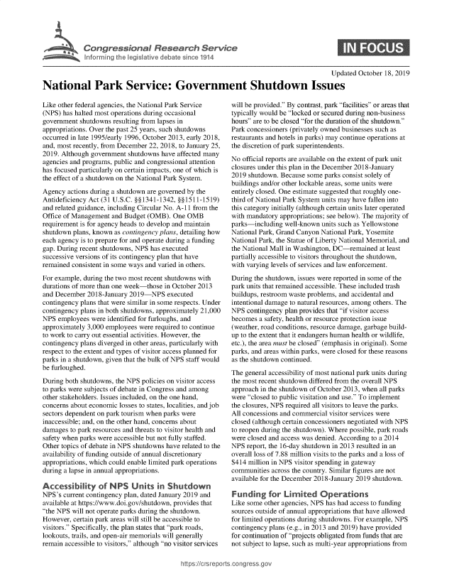 handle is hein.crs/govbblu0001 and id is 1 raw text is: 



L. ,   Congressional Research Service

   I fo rg the legesatlve debate s nce 1914

                                                                                        Upd

National Park Service: Government Shutdown Issues


Like other federal agencies, the National Park Service
(NPS) has halted most operations during occasional
government shutdowns resulting from lapses in
appropriations. Over the past 25 years, such shutdowns
occurred in late 1995/early 1996, October 2013, early 2018,
and, most recently, from December 22, 2018, to January 25,
2019. Although government shutdowns have affected many
agencies and programs, public and congressional attention
has focused particularly on certain impacts, one of which is
the effect of a shutdown on the National Park System.

Agency actions during a shutdown are governed by the
Antideficiency Act (31 U.S.C. §§1341-1342, §§1511-1519)
and related guidance, including Circular No. A-Il from the
Office of Management and Budget (OMB). One OMB
requirement is for agency heads to develop and maintain
shutdown plans, known as contingency plans, detailing how
each agency is to prepare for and operate during a funding
gap. During recent shutdowns, NPS has executed
successive versions of its contingency plan that have
remained consistent in some ways and varied in others.

For example, during the two most recent shutdowns with
durations of more than one week-those in October 2013
and December 2018-January 2019-NPS executed
contingency plans that were similar in some respects. Under
contingency plans in both shutdowns, approximately 21,000
NPS employees were identified for furloughs, and
approximately 3,000 employees were required to continue
to work to carry out essential activities. However, the
contingency plans diverged in other areas, particularly with
respect to the extent and types of visitor access planned for
parks in a shutdown, given that the bulk of NPS staff would
be furloughed.

During both shutdowns, the NPS policies on visitor access
to parks were subjects of debate in Congress and among
other stakeholders. Issues included, on the one hand,
concerns about economic losses to states, localities, and job
sectors dependent on park tourism when parks were
inaccessible; and, on the other hand, concerns about
damages to park resources and threats to visitor health and
safety when parks were accessible but not fully staffed.
Other topics of debate in NPS shutdowns have related to the
availability of funding outside of annual discretionary
appropriations, which could enable limited park operations
during a lapse in annual appropriations.

Accessibility of NPS Units in Shutdown
NPS's current contingency plan, dated January 2019 and
available at https://www.doi.gov/shutdown, provides that
the NPS will not operate parks during the shutdown.
However, certain park areas will still be accessible to
visitors. Specifically, the plan states that park roads,
lookouts, trails, and open-air memorials will generally
remain accessible to visitors, although no visitor services


ited October 18, 2019


will be provided. By contrast, park facilities or areas that
typically would be locked or secured during non-business
hours are to be closed for the duration of the shutdown.
Park concessioners (privately owned businesses such as
restaurants and hotels in parks) may continue operations at
the discretion of park superintendents.

No official reports are available on the extent of park unit
closures under this plan in the December 2018-January
2019 shutdown. Because some parks consist solely of
buildings and/or other lockable areas, some units were
entirely closed. One estimate suggested that roughly one-
third of National Park System units may have fallen into
this category initially (although certain units later operated
with mandatory appropriations; see below). The majority of
parks-including well-known units such as Yellowstone
National Park, Grand Canyon National Park, Yosemite
National Park, the Statue of Liberty National Memorial, and
the National Mall in Washington, DC-remained at least
partially accessible to visitors throughout the shutdown,
with varying levels of services and law enforcement.

During the shutdown, issues were reported in some of the
park units that remained accessible. These included trash
buildups, restroom waste problems, and accidental and
intentional damage to natural resources, among others. The
NPS contingency plan provides that if visitor access
becomes a safety, health or resource protection issue
(weather, road conditions, resource damage, garbage build-
up to the extent that it endangers human health or wildlife,
etc.), the area must be closed (emphasis in original). Some
parks, and areas within parks, were closed for these reasons
as the shutdown continued.

The general accessibility of most national park units during
the most recent shutdown differed from the overall NPS
approach in the shutdown of October 2013, when all parks
were closed to public visitation and use. To implement
the closures, NPS required all visitors to leave the parks.
All concessions and commercial visitor services were
closed (although certain concessioners negotiated with NPS
to reopen during the shutdown). Where possible, park roads
were closed and access was denied. According to a 2014
NPS report, the 16-day shutdown in 2013 resulted in an
overall loss of 7.88 million visits to the parks and a loss of
$414 million in NPS visitor spending in gateway
communities across the country. Similar figures are not
available for the December 2018-January 2019 shutdown.

Funding for Limited Operations
Like some other agencies, NPS has had access to funding
sources outside of annual appropriations that have allowed
for limited operations during shutdowns. For example, NPS
contingency plans (e.g., in 2013 and 2019) have provided
for continuation of projects obligated from funds that are
not subject to lapse, such as multi-year appropriations from


https:!crsreports~cong --sg


