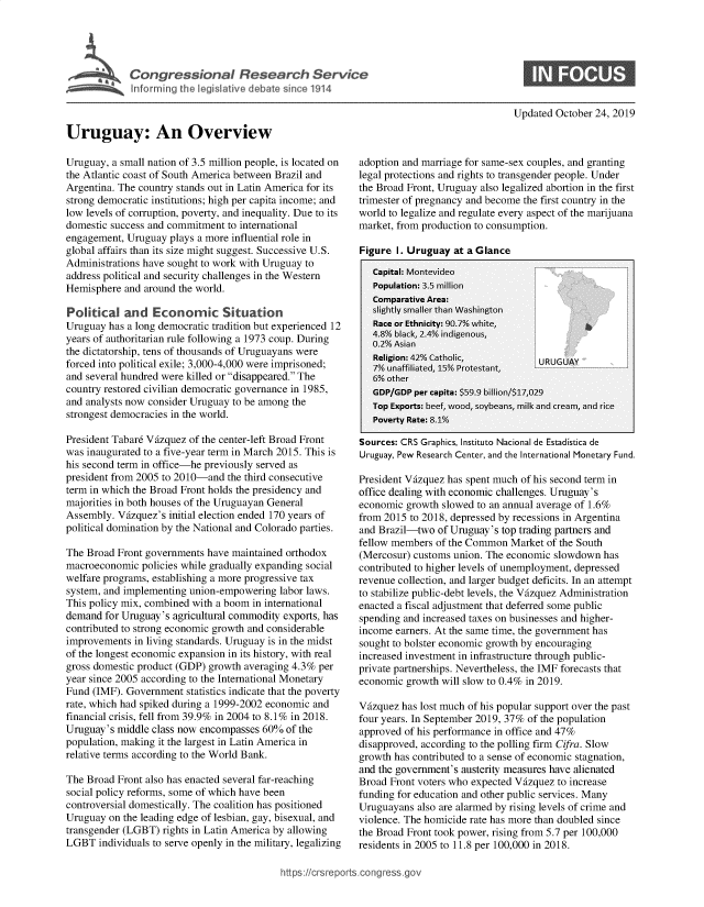 handle is hein.crs/govbbng0001 and id is 1 raw text is: 





Congressional Research Service


Updated October 24, 2019


Uruguay: An Overview


Uruguay, a small nation of 3.5 million people, is located on
the Atlantic coast of South America between Brazil and
Argentina. The country stands out in Latin America for its
strong democratic institutions; high per capita income; and
low levels of corruption, poverty, and inequality. Due to its
domestic success and commitment to international
engagement, Uruguay plays a more influential role in
global affairs than its size might suggest. Successive U.S.
Administrations have sought to work with Uruguay to
address political and security challenges in the Western
Hemisphere and around the world.

Political and Economic Situation
Uruguay has a long democratic tradition but experienced 12
years of authoritarian rule following a 1973 coup. During
the dictatorship, tens of thousands of Uruguayans were
forced into political exile; 3,000-4,000 were imprisoned;
and several hundred were killed or disappeared. The
country restored civilian democratic governance in 1985,
and analysts now consider Uruguay to be among the
strongest democracies in the world.

President Tabar6 Vfzquez of the center-left Broad Front
was inaugurated to a five-year term in March 2015. This is
his second term in office-he previously served as
president from 2005 to 2010-and the third consecutive
term in which the Broad Front holds the presidency and
majorities in both houses of the Uruguayan General
Assembly. Vfzquez's initial election ended 170 years of
political domination by the National and Colorado parties.

The Broad Front governments have maintained orthodox
macroeconomic policies while gradually expanding social
welfare programs, establishing a more progressive tax
system, and implementing union-empowering labor laws.
This policy mix, combined with a boom in international
demand for Uruguay's agricultural commodity exports, has
contributed to strong economic growth and considerable
improvements in living standards. Uruguay is in the midst
of the longest economic expansion in its history, with real
gross domestic product (GDP) growth averaging 4.3% per
year since 2005 according to the International Monetary
Fund (IMF). Government statistics indicate that the poverty
rate, which had spiked during a 1999-2002 economic and
financial crisis, fell from 39.9% in 2004 to 8.1% in 2018.
Uruguay's middle class now encompasses 60% of the
population, making it the largest in Latin America in
relative terms according to the World Bank.

The Broad Front also has enacted several far-reaching
social policy reforms, some of which have been
controversial domestically. The coalition has positioned
Uruguay on the leading edge of lesbian, gay, bisexual, and
transgender (LGBT) rights in Latin America by allowing
LGBT individuals to serve openly in the military, legalizing


adoption and marriage for same-sex couples, and granting
legal protections and rights to transgender people. Under
the Broad Front, Uruguay also legalized abortion in the first
trimester of pregnancy and become the first country in the
world to legalize and regulate every aspect of the marijuana
market, from production to consumption.

Fifure I. Urufuay at a Glance


Sources: CRS Graphics, Instituto Nacional de Estadistica de
Uruguay, Pew Research Center, and the International Monetary Fund.

President Vfzquez has spent much of his second term in
office dealing with economic challenges. Uruguay's
economic growth slowed to an annual average of 1.6%
from 2015 to 2018, depressed by recessions in Argentina
and Brazil-two of Uruguay's top trading partners and
fellow members of the Common Market of the South
(Mercosur) customs union. The economic slowdown has
contributed to higher levels of unemployment, depressed
revenue collection, and larger budget deficits. In an attempt
to stabilize public-debt levels, the Vfzquez Administration
enacted a fiscal adjustment that deferred some public
spending and increased taxes on businesses and higher-
income earners. At the same time, the government has
sought to bolster economic growth by encouraging
increased investment in infrastructure through public-
private partnerships. Nevertheless, the IMF forecasts that
economic growth will slow to 0.4% in 2019.

Vfizquez has lost much of his popular support over the past
four years. In September 2019, 37% of the population
approved of his performance in office and 47%
disapproved, according to the polling firm Cifra. Slow
growth has contributed to a sense of economic stagnation,
and the government's austerity measures have alienated
Broad Front voters who expected Vfzquez to increase
funding for education and other public services. Many
Uruguayans also are alarmed by rising levels of crime and
violence. The homicide rate has more than doubled since
the Broad Front took power, rising from 5.7 per 100,000
residents in 2005 to 11.8 per 100,000 in 2018.


congress.go


