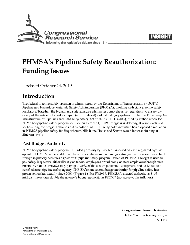 handle is hein.crs/govbbnl0001 and id is 1 raw text is: 








   A          Congressional                                                     _____
          *   Research Service

   informing the Iegislative debate since 1914





PHMSA's Pipeline Safety Reauthorization:

Funding Issues



Updated October 24, 2019


Introduction

The federal pipeline safety program is administered by the Department of Transportation's (DOT's)
Pipeline and Hazardous Materials Safety Administration (PHMSA), working with state pipeline safety
regulators. Together, the federal and state agencies administer comprehensive regulations to ensure the
safety of the nation's hazardous liquid (e.g., crude oil) and natural gas pipelines. Under the Protecting Our
Infrastructure of Pipelines and Enhancing Safety Act of 2016 (P.L. 114-183), funding authorization for
PHMSA's pipeline safety program expired on October 1, 2019. Congress is debating at what levels and
for how long the program should next be authorized. The Trump Administration has proposed a reduction
in PHMSA pipeline safety funding whereas bills in the House and Senate would increase funding at
different levels.

Past Budget Authority
PHMSA's pipeline safety program is funded primarily by user fees assessed on each regulated pipeline
operator. PHMSA collects additional fees from underground natural gas storage facility operators to fund
storage regulatory activities as part of its pipeline safety program. Much of PHMSA's budget is used to
pay safety inspectors, either directly as federal employees or indirectly as state employees through state
grants. By statute, PHMSA may pay up to 80% of the cost of personnel, equipment, and activities of a
certified state pipeline safety agency. PHMSA's total annual budget authority for pipeline safety has
grown somewhat steadily since 2001 (Figure 1). For FY2019, PHMSA's enacted authority is $165
million-more than double the agency's budget authority in FY2008 (not adjusted for inflation).








                                                               Congressional Research Service
                                                               https://crsreports.congress.gov
                                                                                    IN11162

CRS INSIGHT
Prepared for Members and
Committees of Congress


