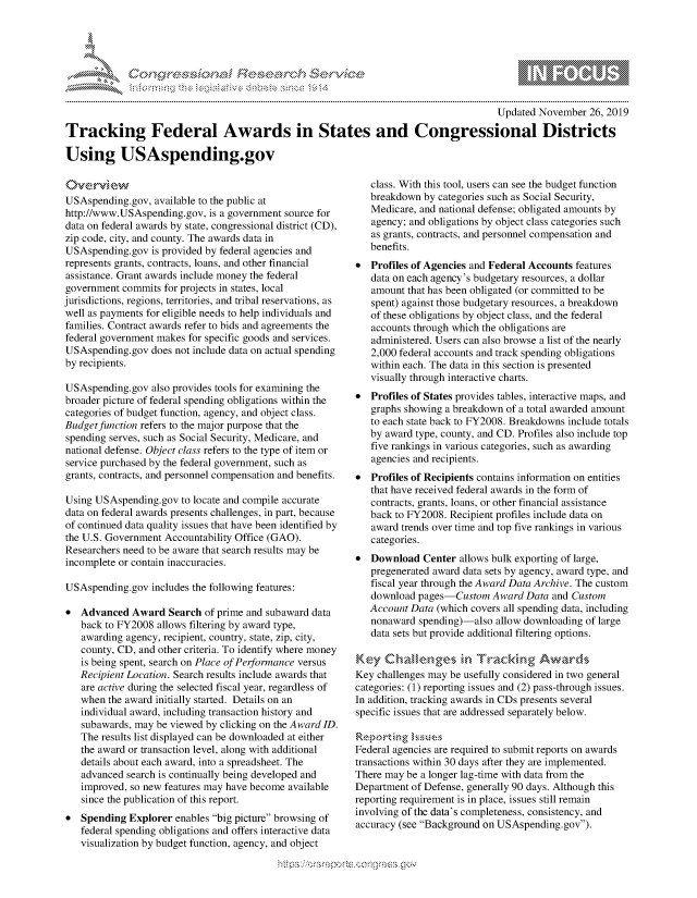 handle is hein.crs/govbboy0001 and id is 1 raw text is: 





-  ..........


                                                                                      Updated November  26, 2019

Tracking Federal Awards in States and Congressional Districts

Using USAspending.gov


O.verview
USAspending.gov,  available to the public at
http://www.USAspending.gov,  is a government source for
data on federal awards by state, congressional district (CD),
zip code, city, and county. The awards data in
USAspending.gov  is provided by federal agencies and
represents grants, contracts, loans, and other financial
assistance. Grant awards include money the federal
government  commits for projects in states, local
jurisdictions, regions, territories, and tribal reservations, as
well as payments for eligible needs to help individuals and
families. Contract awards refer to bids and agreements the
federal government makes for specific goods and services.
USAspending.gov  does not include data on actual spending
by recipients.

USAspending.gov  also provides tools for examining the
broader picture of federal spending obligations within the
categories of budget function, agency, and object class.
Budget function refers to the major purpose that the
spending serves, such as Social Security, Medicare, and
national defense. Object class refers to the type of item or
service purchased by the federal government, such as
grants, contracts, and personnel compensation and benefits.

Using USAspending.gov  to locate and compile accurate
data on federal awards presents challenges, in part, because
of continued data quality issues that have been identified by
the U.S. Government Accountability Office (GAO).
Researchers need to be aware that search results may be
incomplete or contain inaccuracies.

USAspending.gov  includes the following features:

*  Advanced  Award   Search of prime and subaward data
   back to FY2008 allows filtering by award type,
   awarding agency, recipient, country, state, zip, city,
   county, CD, and other criteria. To identify where money
   is being spent, search on Place of Performance versus
   Recipient Location. Search results include awards that
   are active during the selected fiscal year, regardless of
   when  the award initially started. Details on an
   individual award, including transaction history and
   subawards, may be viewed by clicking on the Award ID.
   The results list displayed can be downloaded at either
   the award or transaction level, along with additional
   details about each award, into a spreadsheet. The
   advanced search is continually being developed and
   improved, so new features may have become available
   since the publication of this report.
*  Spending  Explorer enables big picture browsing of
   federal spending obligations and offers interactive data
   visualization by budget function, agency, and object


   class. With this tool, users can see the budget function
   breakdown  by categories such as Social Security,
   Medicare, and national defense; obligated amounts by
   agency; and obligations by object class categories such
   as grants, contracts, and personnel compensation and
   benefits.
*  Profiles of Agencies and Federal Accounts features
   data on each agency's budgetary resources, a dollar
   amount that has been obligated (or committed to be
   spent) against those budgetary resources, a breakdown
   of these obligations by object class, and the federal
   accounts through which the obligations are
   administered. Users can also browse a list of the nearly
   2,000 federal accounts and track spending obligations
   within each. The data in this section is presented
   visually through interactive charts.
*  Profiles of States provides tables, interactive maps, and
   graphs showing a breakdown of a total awarded amount
   to each state back to FY2008. Breakdowns include totals
   by award type, county, and CD. Profiles also include top
   five rankings in various categories, such as awarding
   agencies and recipients.
*  Profiles of Recipients contains information on entities
   that have received federal awards in the form of
   contracts, grants, loans, or other financial assistance
   back to FY2008. Recipient profiles include data on
   award trends over time and top five rankings in various
   categories.
*  Download   Center allows bulk exporting of large,
   pregenerated award data sets by agency, award type, and
   fiscal year through the Award Data Archive. The custom
   download pages-Custom   Award  Data and Custom
   Account Data (which covers all spending data, including
   nonaward  spending)-also allow downloading of large
   data sets but provide additional filtering options.

Key   Challenges in Tracking Awards
Key challenges may be usefully considered in two general
categories: (1) reporting issues and (2) pass-through issues.
In addition, tracking awards in CDs presents several
specific issues that are addressed separately below.

Reporting  issues
Federal agencies are required to submit reports on awards
transactions within 30 days after they are implemented.
There may be a longer lag-time with data from the
Department of Defense, generally 90 days. Although this
reporting requirement is in place, issues still remain
involving of the data's completeness, consistency, and
accuracy (see Background on USAspending.gov).


g
,, 'gmm ppmmp mgmommoN,
10N
ILU


