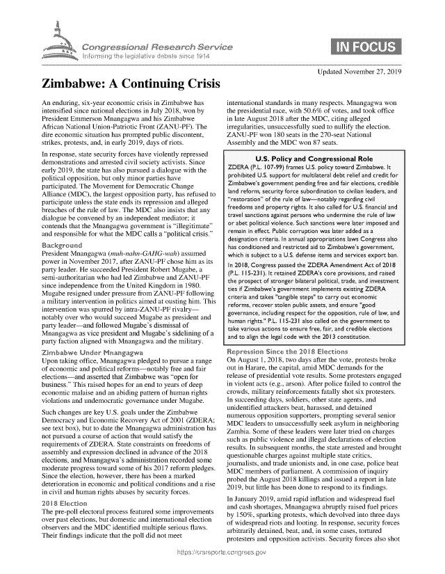 handle is hein.crs/govbbqy0001 and id is 1 raw text is: 





-'                                .r~ .........


Zimbabwe: A Continuing Crisis

An  enduring, six-year economic crisis in Zimbabwe has
intensified since national elections in July 2018, won by
President Emmerson  Mnangagwa   and his Zimbabwe
African National Union-Patriotic Front (ZANU-PF). The
dire economic situation has prompted public discontent,
strikes, protests, and, in early 2019, days of riots.
In response, state security forces have violently repressed
demonstrations and arrested civil society activists. Since
early 2019, the state has also pursued a dialogue with the
political opposition, but only minor parties have
participated. The Movement for Democratic Change
Alliance (MDC),  the largest opposition party, has refused to
participate unless the state ends its repression and alleged
breaches of the rule of law. The MDC also insists that any
dialogue be convened by an independent mediator; it
contends that the Mnangagwa  government  is illegitimate
and responsible for what the MDC calls a political crisis.
Bac kground
President Mnangagwa   (muh-nahn-GAHG-wah) assumed
power  in November 2017, after ZANU-PF   chose him as its
party leader. He succeeded President Robert Mugabe, a
semi-authoritarian who had led Zimbabwe  and ZANU-PF
since independence from the United Kingdom  in 1980.
Mugabe  resigned under pressure from ZANU-PF   following
a military intervention in politics aimed at ousting him. This
intervention was spurred by intra-ZANU-PF rivalry-
notably over who would  succeed Mugabe  as president and
party leader-and  followed Mugabe's dismissal of
Mnangagwa   as vice president and Mugabe's sidelining of a
party faction aligned with Mnangagwa and the military.
Zirmb'wzvc-  Under  Mnangagwi
Upon  taking office, Mnangagwa pledged to pursue a range
of economic and political reforms-notably free and fair
elections-and  asserted that Zimbabwe was open for
business. This raised hopes for an end to years of deep
economic  malaise and an abiding pattern of human rights
violations and undemocratic governance under Mugabe.
Such changes  are key U.S. goals under the Zimbabwe
Democracy   and Economic  Recovery Act of 2001 (ZDERA;
see text box), but to date the Mnangagwa administration has
not pursued a course of action that would satisfy the
requirements of ZDERA.   State constraints on freedoms of
assembly and expression declined in advance of the 2018
elections, and Mnangagwa's administration recorded some
moderate progress toward some  of his 2017 reform pledges.
Since the election, however, there has been a marked
deterioration in economic and political conditions and a rise
in civil and human rights abuses by security forces.
201,' 8 El ect0ion
The pre-poll electoral process featured some improvements
over past elections, but domestic and international election
observers and the MDC  identified multiple serious flaws.
Their findings indicate that the poll did not meet


                              Updated November   27, 2019



international standards in many respects. Mnangagwa won
the presidential race, with 50.6% of votes, and took office
in late August 2018 after the MDC, citing alleged
irregularities, unsuccessfully sued to nullify the election.
ZANU-PF won 180 seats in   the 270-seat National
Assembly  and the MDC   won 87 seats.

          U.S. Policy and  Congressional   Role
 ZDERA  (P.L. 107-99) frames U.S. policy toward Zimbabwe. It
 prohibited U.S. support for multilateral debt relief and credit for
 Zimbabwe's government pending free and fair elections, credible
 land reform, security force subordination to civilian leaders, and
 restoration of the rule of law-notably regarding civil
 freedoms and property rights. It also called for U.S. financial and
 travel sanctions against persons who undermine the rule of law
 or abet political violence. Such sanctions were later imposed and
 remain in effect. Public corruption was later added as a
 designation criteria. In annual appropriations laws Congress also
 has conditioned and restricted aid to Zimbabwe's government,
 which is subject to a U.S. defense items and services export ban.
 In 2018, Congress passed the ZDERA Amendment Act of 2018
 (P.L. 1 15-231). It retained ZDERA's core provisions, and raised
 the prospect of stronger bilateral political, trade, and investment
 ties if Zimbabwe's government implements existing ZDERA
 criteria and takes tangible steps to carry out economic
 reforms, recover stolen public assets, and ensure good
 governance, including respect for the opposition, rule of law, and
 human rights. P.L. 1 15-231 also called on the government to
 take various actions to ensure free, fair, and credible elections
 and to align the legal code with the 2013 constitution.

 Repres sion ISince the 20I8  Elections
 On August 1, 2018, two days after the vote, protests broke
 out in Harare, the capital, amid MDC demands for the
 release of presidential vote results. Some protesters engaged
 in violent acts (e.g., arson). After police failed to control the
 crowds, military reinforcements fatally shot six protesters.
 In succeeding days, soldiers, other state agents, and
 unidentified attackers beat, harassed, and detained
 numerous opposition supporters, prompting several senior
 MDC  leaders to unsuccessfully seek asylum in neighboring
 Zambia. Some of these leaders were later tried on charges
 such as public violence and illegal declarations of election
 results. In subsequent months, the state arrested and brought
 questionable charges against multiple state critics,
journalists, and trade unionists and, in one case, police beat
MDC   members  of parliament. A commission of inquiry
probed the August 2018 killings and issued a report in late
2019, but little has been done to respond to its findings.
In January 2019, amid rapid inflation and widespread fuel
and cash shortages, Mnangagwa  abruptly raised fuel prices
by 150%,  sparking protests, which devolved into three days
of widespread riots and looting. In response, security forces
arbitrarily detained, beat, and, in some cases, tortured
protesters and opposition activists. Security forces also shot


                     gm
100
ILI


