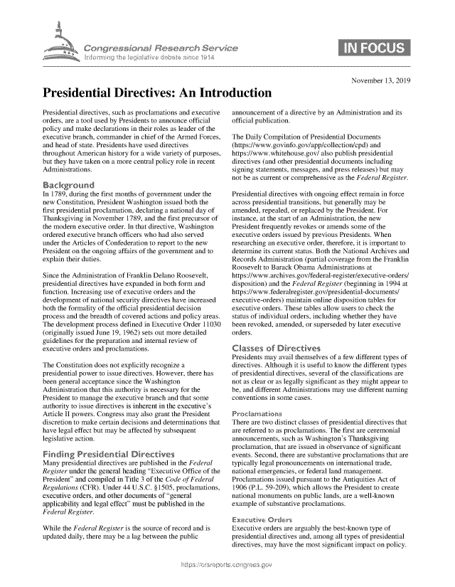 handle is hein.crs/govbbrx0001 and id is 1 raw text is: 










Presidential Directives: An Introduction


10                   gm
0
ILI


    November   13, 2019


Presidential directives, such as proclamations and executive
orders, are a tool used by Presidents to announce official
policy and make declarations in their roles as leader of the
executive branch, commander  in chief of the Armed Forces,
and head of state. Presidents have used directives
throughout American  history for a wide variety of purposes,
but they have taken on a more central policy role in recent
Administrations.

Background
In 1789, during the first months of government under the
new  Constitution, President Washington issued both the
first presidential proclamation, declaring a national day of
Thanksgiving in November  1789, and the first precursor of
the modern executive order. In that directive, Washington
ordered executive branch officers who had also served
under the Articles of Confederation to report to the new
President on the ongoing affairs of the government and to
explain their duties.

Since the Administration of Franklin Delano Roosevelt,
presidential directives have expanded in both form and
function. Increasing use of executive orders and the
development  of national security directives have increased
both the formality of the official presidential decision
process and the breadth of covered actions and policy areas.
The development  process defined in Executive Order 11030
(originally issued June 19, 1962) sets out more detailed
guidelines for the preparation and internal review of
executive orders and proclamations.

The Constitution does not explicitly recognize a
presidential power to issue directives. However, there has
been general acceptance since the Washington
Administration that this authority is necessary for the
President to manage the executive branch and that some
authority to issue directives is inherent in the executive's
Article II powers. Congress may also grant the President
discretion to make certain decisions and determinations that
have legal effect but may be affected by subsequent
legislative action.

,Findinz- g Presidential Directives
Many  presidential directives are published in the Federal
Register under the general heading Executive Office of the
President and compiled in Title 3 of the Code of Federal
Regulations (CFR). Under 44 U.S.C. § 1505, proclamations,
executive orders, and other documents of general
applicability and legal effect must be published in the
Federal Register.

While the Federal Register is the source of record and is
updated daily, there may be a lag between the public


announcement  of a directive by an Administration and its
official publication.

The Daily Compilation of Presidential Documents
(https://www.govinfo.gov/app/collection/cpd) and
https://www.whitehouse.gov/ also publish presidential
directives (and other presidential documents including
signing statements, messages, and press releases) but may
not be as current or comprehensive as the Federal Register.

Presidential directives with ongoing effect remain in force
across presidential transitions, but generally may be
amended,  repealed, or replaced by the President. For
instance, at the start of an Administration, the new
President frequently revokes or amends some of the
executive orders issued by previous Presidents. When
researching an executive order, therefore, it is important to
determine its current status. Both the National Archives and
Records Administration (partial coverage from the Franklin
Roosevelt to Barack Obama  Administrations at
https://www.archives.gov/federal-register/executive-orders/
disposition) and the Federal Register (beginning in 1994 at
https://www.federalregister.gov/presidential-documents/
executive-orders) maintain online disposition tables for
executive orders. These tables allow users to check the
status of individual orders, including whether they have
been revoked, amended, or superseded by later executive
orders.

Classes of Directives
Presidents may avail themselves of a few different types of
directives. Although it is useful to know the different types
of presidential directives, several of the classifications are
not as clear or as legally significant as they might appear to
be, and different Administrations may use different naming
conventions in some cases.

Procam   atio n
There are two distinct classes of presidential directives that
are referred to as proclamations. The first are ceremonial
announcements,  such as Washington's Thanksgiving
proclamation, that are issued in observance of significant
events. Second, there are substantive proclamations that are
typically legal pronouncements on international trade,
national emergencies, or federal land management.
Proclamations issued pursuant to the Antiquities Act of
1906 (P.L. 59-209), which allows the President to create
national monuments on public lands, are a well-known
example of substantive proclamations.

Exective   Orders
Executive orders are arguably the best-known type of
presidential directives and, among all types of presidential
directives, may have the most significant impact on policy.


