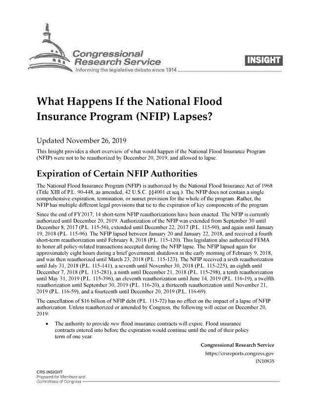handle is hein.crs/govbbut0001 and id is 1 raw text is: 









                      ea   rcc     %er\,\\   e






What Happens If the National Flood

Insurance Program (NFIP) Lapses?



Updated November 26, 2019

This Insight provides a short overview of what would happen if the National Flood Insurance Program
(NFIP) were not to be reauthorized by December 20, 2019, and allowed to lapse.


Expiration of Certain NFIP Authorities

The National Flood Insurance Program (NFIP) is authorized by the National Flood Insurance Act of 1968
(Title XIII of P.L. 90-448, as amended, 42 U.S.C. §§4001 et seq.). The NFIP does not contain a single
comprehensive expiration, termination, or sunset provision for the whole of the program. Rather, the
NFIP has multiple different legal provisions that tie to the expiration of key components of the program.
Since the end of FY2017, 14 short-term NFIP reauthorizations have been enacted. The NFIP is currently
authorized until December 20, 2019. Authorization of the NFIP was extended from September 30 until
December 8, 2017 (P.L. 115-56), extended until December 22, 2017 (P.L. 115-90), and again until January
19, 2018 (P.L. 115-96). The NFIP lapsed between January 20 and January 22, 2018, and received a fourth
short-term reauthorization until February 8, 2018 (P.L. 115-120). This legislation also authorized FEMA
to honor all policy-related transactions accepted during the NFIP lapse. The NFIP lapsed again for
approximately eight hours during a brief government shutdown in the early morning of February 9, 2018,
and was then reauthorized until March 23, 2018 (P.L. 115-123). The NFIP received a sixth reauthorization
until July 31, 2018 (P.L. 115-141), a seventh until November 30, 2018 (P.L. 115-225), an eighth until
December 7, 2018 (P.L. 115-281), a ninth until December 21, 2018 (P.L. 115-298), a tenth reauthorization
until May 31, 2019 (P.L. 115-396), an eleventh reauthorization until June 14, 2019 (P.L. 116-19), a twelfth
reauthorization until September 30, 2019 (P.L. 116-20), a thirteenth reauthorization until November 21,
2019 (P.L. 116-59), and a fourteenth until December 20, 2019 (P.L. 116-69).
The cancellation of $16 billion of NFIP debt (P.L. 115-72) has no effect on the impact of a lapse of NFIP
authorization. Unless reauthorized or amended by Congress, the following will occur on December 20,
2019:
       The authority to provide new flood insurance contracts will expire. Flood insurance
       contracts entered into before the expiration would continue until the end of their policy
       term of one year.
                                                               Congressional Research Service
                                                               https://crsreports.congress.gov
                                                                                    IN10835

CRS INSIGHT
Prepared for Members and
Commrities of Congress


