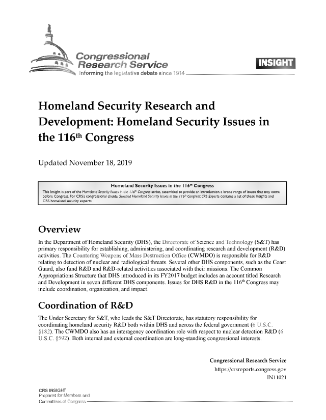 handle is hein.crs/govbbuw0001 and id is 1 raw text is: 









                      eawh Servic\ e






Homeland Security Research and

Development: Homeland Security Issues in

the 116th Congress



Updated November 18, 2019


                          Homeland Security Issues in the I 6 Congress
  T. , mih ; part Mf tic ' u uot;km  necw  To ti i6~' C~~~s  ~  m dt  oi~ ~~ci  ra
  CRS homad seurity expeTs




Overview

In the Department of Homeland Security (DHS), the Directorate of Science and 'Technology (S&T) has
primary responsibility for establishing, administering, and coordinating research and development (R&D)
activities. The Countering Weapons of Mass De strction Office  (CWMDO) is responsible for R&D
relating to detection of nuclear and radiological threats. Several other DHS components, such as the Coast
Guard, also fund R&D and R&D-related activities associated with their missions. The Common
Appropriations Structure that DHS introduced in its FY2017 budget includes an account titled Research
and Development in seven different DHS components. Issues for DHS R&D in the 116th Congress may
include coordination, organization, and impact.


Coordination of R&D

The Under Secretary for S&T, who leads the S&T Directorate, has statutory responsibility for
coordinating homeland security R&D both within DHS and across the federal government (6 U. S C.
S182). The CWMDO  also has an interagency coordination role with respect to nuclear detection R&D (6
U.SC.  592). Both internal and external coordination are long-standing congressional interests.


                                                             Congressional Research Service
                                                             https://crsreports.congress.gov
                                                                                 IN11021

CRS INSIGHT
Prepared for Members and
C om m ittees  of  C o.gress  ----------------------------------------------------------------------------------------------------------------------------------------------------------------------------------------------------


