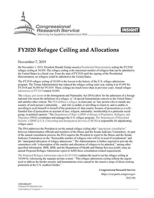 handle is hein.crs/govbbuz0001 and id is 1 raw text is: 















FY2020 Refugee Ceiling and Allocations



November 7, 2019

On November   1, 2019, President Donald Trump issued a Presidential Determination setting the FY2020
refugee ceiling at 18,000. The refugee ceiling is the maximum number of refugees that can be admitted to
the United States in a fiscal year. From the start of FY2020 until the signing of the Presidential
Determination, no refugees could be admitted to the United States.
The FY2020  refugee ceiling of 18,000 is the lowest in the history of the U.S. refugee admissions
program. The Trump Administration has reduced the refugee ceiling each year, setting it at 45,000 for
FY2018  and 30,000 for FY2019. These ceilings are much lower than in previous years. Actual refugee
admissions in FY2019 totaled 30,000.
The refugee provisions in the Immigration and Nationality Act (INA) allow for the admission of a foreign
national who meets the definition of a refugee, is of special humanitarian concern to the United States,
and satisfies other criteria. The INA defines a refugee, in main part, as any person who is outside any
country of such person's nationality ... and who is unable or unwilling to return to, and is unable or
unwilling to avail himself or herself of the protection of, that country because of persecution or a well-
founded fear of persecution on account of race, religion, nationality, membership in a particular social
group, or political opinion. The Department of State's (DOS's) Bureau of Population, Refugees, and
Migration (PRM)  coordinates and manages the U.S. refugee program. The Dopartment of I-Honeiand
Security's (DHS's) U.S. Citizenship and Immigration Services (USCIS) is responsible for adjudicating
refugee cases.
The INA  authorizes the President to set the annual refugee ceiling after appropriate consultation
between Administration officials and members of the House and the Senate Judiciary Committees. As part
of the annual consultation process, the INA requires the President to report to the House and the Senate
Judiciary Committees on the foreseeable number of refugees who will be in need of resettlement and
the anticipated allocation of refugee admissions. The Administration is further required to provide the
committees with a description of the number and allocation of refugees to be admitted, among other
specified information. DOS, DHS, and the Department of Health and Human Services jointly issue an
annual Proposed Refugee Admissions report to fulfill these consultation-related requirements.
The Proposed Refkigee Admissions report for FY2020 explains the need to set the refugee ceiling at
18,000 by referencing the separate asylum system: This refugee admissions ceiling reflects the urgent
need to address the border security and humanitarian crisis caused by the massive surge of aliens seeking
protection at the U.S. southern border.
                                                                   Congressional Research Service
                                                                   https://crsreports.congress.gov
                                                                                         IN11196

CRS INSIGHT
Prepared for Members and
C o  i tees C onqgr -ess  ----------------------------------------------------------------------------------------------------------------------------------------------------------------------------------------------------------


