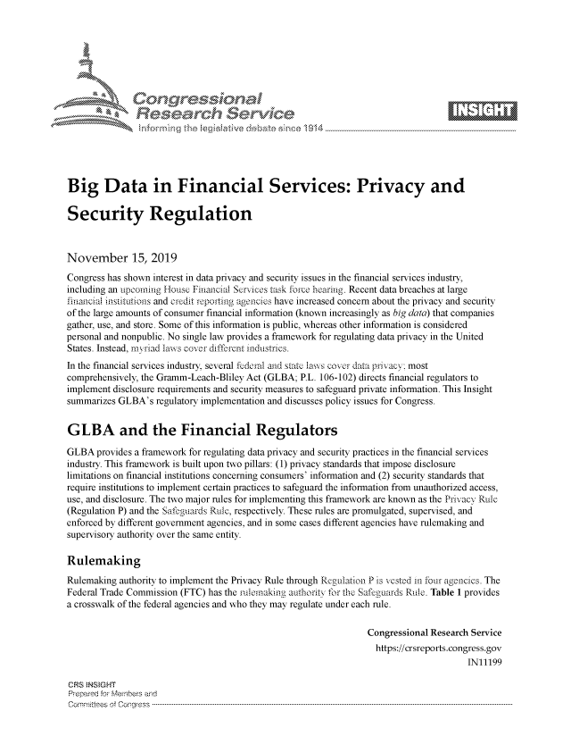 handle is hein.crs/govbbvs0001 and id is 1 raw text is: 









                    Reeah ervic,\\e






Big Data in Financial Services: Privacy and

Security Regulation



November 15, 2019

Congress has shown interest in data privacy and security issues in the financial services industry,
including an upcoming iouse Financial Services task force hearing. Recent data breaches at large
financial institutions and credit reporting agencies have increased concern about the privacy and security
of the large amounts of consumer financial information (known increasingly as big data) that companies
gather, use, and store. Some of this information is public, whereas other information is considered
personal and nonpublic. No single law provides a framework for regulating data privacy in the United
States. Instead, rnsiad laws cover different industries.
In the financial services industry, several federal and state laws cover data privacy; most
comprehensively, the Gramm-Leach-Bliley Act (GLBA; P.L. 106-102) directs financial regulators to
implement disclosure requirements and security measures to safeguard private information. This Insight
summarizes GLBA's  regulatory implementation and discusses policy issues for Congress.


GLBA and the Financial Regulators

GLBA  provides a framework for regulating data privacy and security practices in the financial services
industry. This framework is built upon two pillars: (1) privacy standards that impose disclosure
limitations on financial institutions concerning consumers' information and (2) security standards that
require institutions to implement certain practices to safeguard the information from unauthorized access,
use, and disclosure. The two major rules for implementing this framework are known as the Privacy Rule
(Regulation P) and the Safeguards Rule, respectively. These rules are promulgated, supervised, and
enforced by different government agencies, and in some cases different agencies have rulemaking and
supervisory authority over the same entity.

Rulemaking

Rulemaking authority to implement the Privacy Rule through Regulation P is vested in four agencies. The
Federal Trade Commission (FTC) has the rulemaking authority for the Safeguards Rule. Table 1 provides
a crosswalk of the federal agencies and who they may regulate under each rule.

                                                                 Congressional Research Service
                                                                   https://crsreports.congress.gov
                                                                                       IN11199

CRS INSIGHT
Prepared for Members and
C ornm ttees  of  C onr-gress  ----------------------------------------------------------------------------------------------------------------------------------------------------------------------------------------------------------


