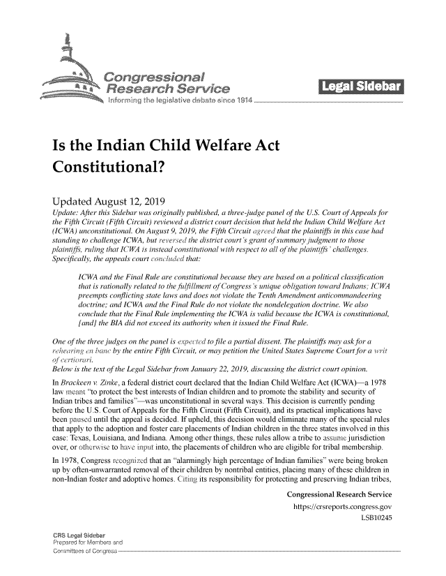 handle is hein.crs/govbbvx0001 and id is 1 raw text is: 








                       r          g






Is   the Indian Child Welfare Act

Constitutional?



Updated August 12, 2019
Update: After this Sidebar was originally published, a three-judge panel of the U.S. Court of Appeals for
the Fifth Circuit (Fifth Circuit) reviewed a district court decision that held the Indian Child Welfare Act
(ICWA)  unconstitutional. On August 9, 2019, the Fifth Circuit agreed that the plaintiffs in this case had
standing to challenge ICWA, but reversed the district court's grant ofsummary judgment to those
plaintiffs, ruling that lCWA is instead constitutional with respect to all of the plaintiffs' challenges.
Specifically, the appeals court concluded that:

        ICWA  and the Final Rule are constitutional because they are based on a political classification
        that is rationally related to the fulfillment of Congress's unique obligation toward Indians; ICWA
        preempts conflicting state laws and does not violate the Tenth Amendment anticommandeering
        doctrine; and ICWA and the Final Rule do not violate the nondelegation doctrine. We also
        conclude that the Final Rule implementing the ICWA is valid because the ICWA is constitutional,
        [and] the BIA did not exceed its authority when it issued the Final Rule.

One  of the three judges on the panel is expected to file a partial dissent. The plaintiffs may ask for a
rehearin g en banc by the entire Fifth Circuit, or may petition the United States Supreme Court for a writ
of certiorari.
Below  is the text of the Legal Sidebar from January 22, 2019, discussing the district court opinion.
In Brackeen v. Zinke, a federal district court declared that the Indian Child Welfare Act (ICWA)-a 1978
law meant to protect the best interests of Indian children and to promote the stability and security of
Indian tribes and families-was unconstitutional in several ways. This decision is currently pending
before the U.S. Court of Appeals for the Fifth Circuit (Fifth Circuit), and its practical implications have
been paused until the appeal is decided. If upheld, this decision would eliminate many of the special rules
that apply to the adoption and foster care placements of Indian children in the three states involved in this
case: Texas, Louisiana, and Indiana. Among other things, these rules allow a tribe to assume jurisdiction
over, or otherwise to have input into, the placements of children who are eligible for tribal membership.
In 1978, Congress recognized that an alarmingly high percentage of Indian families were being broken
up by often-unwarranted removal of their children by nontribal entities, placing many of these children in
non-Indian foster and adoptive homes. Citing its responsibility for protecting and preserving Indian tribes,

                                                                    Congressional Research Service
                                                                      https://crsreports.congress.gov
                                                                                         LSB10245

 CRS Legal Sidebar
 Prepared for Members and
 Comnmittees of Congress-


