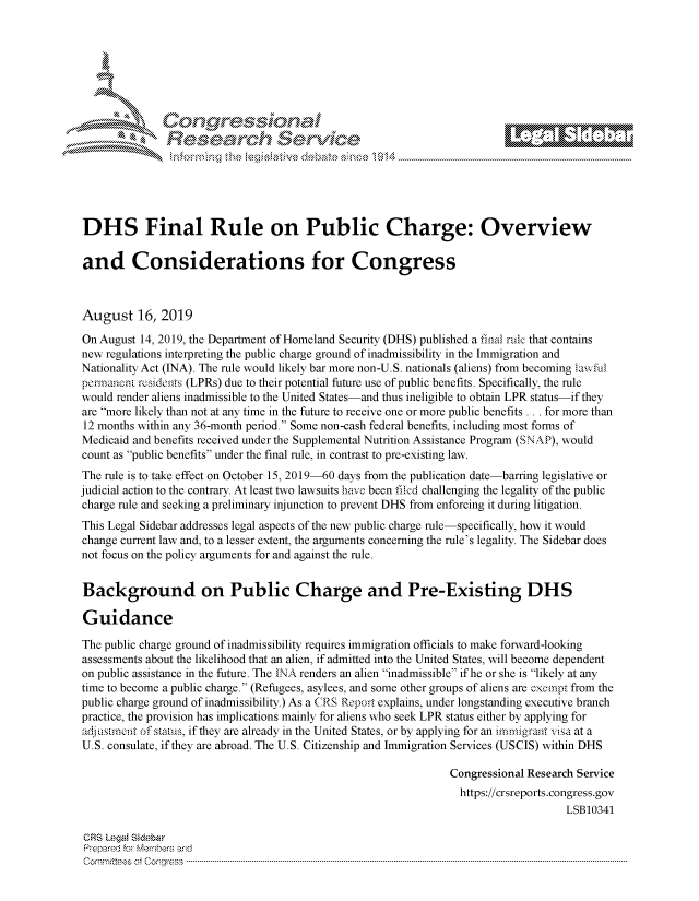 handle is hein.crs/govbbws0001 and id is 1 raw text is: 








               k\ CrvoJ \ e






DHS Final Rule on Public Charge: Overview

and Considerations for Congress



August 16, 2019

On August 14, 2019, the Department of Homeland Security (DHS) published a final rule that contains
new regulations interpreting the public charge ground of inadmissibility in the Immigration and
Nationality Act (INA). The rule would likely bar more non-U.S. nationals (aliens) from becoming lawful
pennanent residents (LPRs) due to their potential future use of public benefits. Specifically, the rule
would render aliens inadmissible to the United States-and thus ineligible to obtain LPR status-if they
are more likely than not at any time in the future to receive one or more public benefits . .. for more than
12 months within any 36-month period. Some non-cash federal benefits, including most forms of
Medicaid and benefits received under the Supplemental Nutrition Assistance Program (SNAP), would
count as public benefits under the final rule, in contrast to pre-existing law.
The rule is to take effect on October 15, 2019-60 days from the publication date-barring legislative or
judicial action to the contrary. At least two lawsuits have been filed challenging the legality of the public
charge rule and seeking a preliminary injunction to prevent DHS from enforcing it during litigation.
This Legal Sidebar addresses legal aspects of the new public charge rule-specifically, how it would
change current law and, to a lesser extent, the arguments concerning the rule's legality. The Sidebar does
not focus on the policy arguments for and against the rule.


Background on Public Charge and Pre-Existing DHS

Guidance

The public charge ground of inadmissibility requires immigration officials to make forward-looking
assessments about the likelihood that an alien, if admitted into the United States, will become dependent
on public assistance in the future. The INA renders an alien inadmissible if he or she is likely at any
time to become a public charge. (Refugees, asylees, and some other groups of aliens are exempt from the
public charge ground of inadmissibility.) As a CRS Report explains, under longstanding executive branch
practice, the provision has implications mainly for aliens who seek LPR status either by applying for
adjusuent of status, if they are already in the United States, or by applying for an immigrant visa at a
U.S. consulate, if they are abroad. The U.S. Citizenship and Immigration Services (USCIS) within DHS

                                                                Congressional Research Service
                                                                https://crsreports.congress.gov
                                                                                    LSB10341

 CRS Legal Sidebar
 Prepared for Members and
 C om m ittees  ot  C on -g-ess  ---------------------------------------------------------------------------------------------------------------------------------------------------------------------------------------------------------


