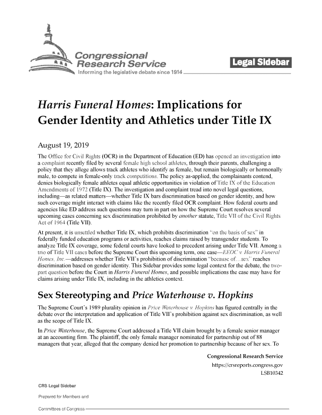 handle is hein.crs/govbbwt0001 and id is 1 raw text is: 








               k\ Cec;<;                   \  e






Harris Funeral Homes: Implications for

Gender Identity and Athletics under Title IX



August 19, 2019

The Office for Civil Rights (OCR) in the Department of Education (ED) has opened an investigation into
a complaint recently filed by several female high school athletes, through their parents, challenging a
policy that they allege allows track athletes who identify as female, but remain biologically or hormonally
male, to compete in female-only track competitions. The policy as-applied, the complainants contend,
denies biologically female athletes equal athletic opportunities in violation of Title IX of the Education
Amendments  of 1972 (Title IX). The investigation and complaint tread into novel legal questions,
including-as related matters-whether Title IX bars discrimination based on gender identity, and how
such coverage might interact with claims like the recently filed OCR complaint. How federal courts and
agencies like ED address such questions may turn in part on how the Supreme Court resolves several
upcoming cases concerning sex discrimination prohibited by another statute, Title VII of the Civil Rights
Act of 1964 (Title VII).
At present, it is unsettled whether Title IX, which prohibits discrimination on the basis of sex in
federally funded education programs or activities, reaches claims raised by transgender students. To
analyze Title IX coverage, some federal courts have looked to precedent arising under Title VII. Among a
trio of Title VII cases before the Supreme Court this upcoming term, one case-EEOC v Harris Funeral
Hornes, Inc.-addresses whether Title VII's prohibition of discrimination because of... sex reaches
discrimination based on gender identity. This Sidebar provides some legal context for the debate, the two-
part question before the Court in Harris Funeral Homes, and possible implications the case may have for
claims arising under Title IX, including in the athletics context.


Sex Stereotyping and Price Waterhouse v. Hopkins

The Supreme Court's 1989 plurality opinion in Price Waterhouse v Rotpkins has figured centrally in the
debate over the interpretation and application of Title VII's prohibition against sex discrimination, as well
as the scope of Title IX.
In Price Waterhouse, the Supreme Court addressed a Title VII claim brought by a female senior manager
at an accounting firm. The plaintiff, the only female manager nominated for partnership out of 88
managers that year, alleged that the company denied her promotion to partnership because of her sex. To

                                                                Congressional Research Service
                                                                https://crsreports.congress.gov
                                                                                    LSB10342

CRS Legal Sidebar


Committees of Corgress


