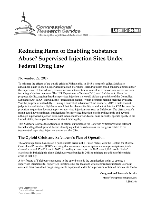 handle is hein.crs/govbbwz0001 and id is 1 raw text is: 















Reducing Harm or Enabling Substance

Abuse? Supervised Injection Sites Under

Federal Drug Law



November 22, 2019

To mitigate the effects of the opioid crisis in Philadelphia, in 2018 a nonprofit called Safehouse
announced plans to open a supervised injection site where illicit drug users could consume opioids under
the supervision of trained staff, receive medical intervention in case of an overdose, and access services
including addiction treatment. The U.S. Department of Justice (DOJ) sued Safehouse to block the
proposed facility, arguing that the supervised injection site would violate a provision of the Controlled
Substances Act (CSA) known as the crack house statute, which prohibits making facilities available
for the purpose of unlawfully . .. using a controlled substance. On October 2, 2019, a district court
judge in United States v Sa 'house ruled that the planned facility would not violate the CSA because the
provision in question does not apply to supervised injection sites such as Safehouse. The district court's
ruling could have significant implications for supervised injection sites in Philadelphia and beyond:
although supervised injection sites exist in ten countries worldwide, none currently operate openly in the
United States, due in part to concerns about their legality.
This Sidebar discusses the Safehouse litigation's importance for Congress by first providing relevant
factual and legal background, before identifying select considerations for Congress related to the
treatment of supervised injection sites under the CSA.

The   Opioid Crisis and Safehouse's Plan of Operation

The opioid epidemic has caused a public health crisis in the United States, with the Centers for Disease
Control and Prevention (CDC) reporting that overdoses on prescription and non-prescription opioids
claimed a record 47,600 lives in 2017. According to one report, in 2017 over 1,100 people died of
overdoses in Philadelphia alone. Safehouse was founded in 2018 to mitigate the effects of the opioid
crisis in that city.
A key feature of Safehouse's response to the opioid crisis is the organization's plan to operate a
supervised injection site. Suipevised injection sites are locations where controlled substance users can
consume  their own illicit drugs using sterile equipment under the supervision of trained medical staff who

                                                                  Congressional Research Service
                                                                    https://crsreports.congress.gov
                                                                                       LSB10364

 CRS Legal Sidebar
 Prepared for Members and
 C om m ttees  oft  C ong ress  ----------------------------------------------------------------------------------------------------------------------------------------------------------------------------------------------------


