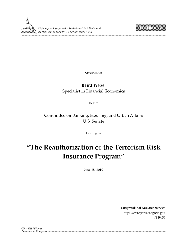handle is hein.crs/govbcvr0001 and id is 1 raw text is: 



















                   Statement of


                 Baird Webel
        Specialist in Financial Economics


                     Before


Committee on Banking, Housing, and Urban Affairs
                  U.S. Senate


                  Hearing on


The Reauthorization of the Terrorism Risk

                 Insurance Program


                           June 18, 2019


Congressional Research Service
https://crsreports.congress.gov
               TE10035


Can


T


