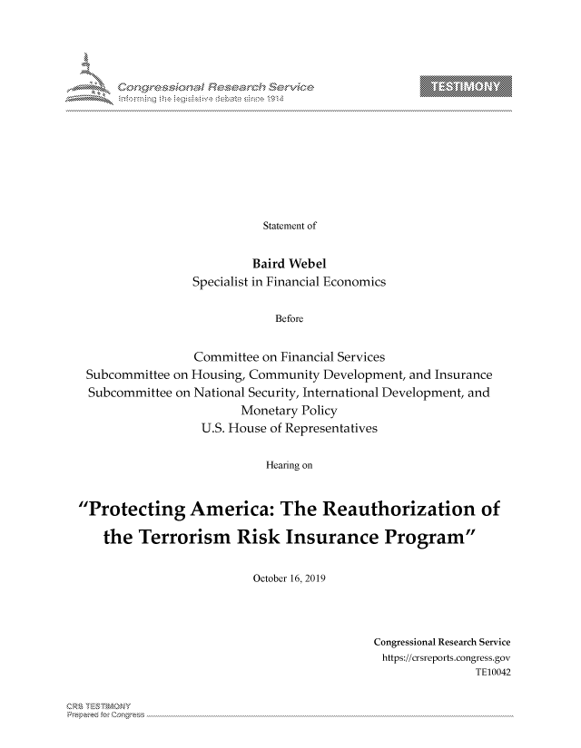 handle is hein.crs/govbcvt0001 and id is 1 raw text is: 
















                           Statement of


                         Baird Webel
                 Specialist in Financial Economics


                             Before


                 Committee on Financial Services
 Subcommittee on Housing, Community Development, and Insurance
 Subcommittee on National Security, International Development, and
                        Monetary Policy
                  U.S. House of Representatives


                           Hearing on



Protecting America: The Reauthorization of

    the  Terrorism Risk Insurance Program


                         October 16, 2019


Congressional Research Service
https://crsreports.congress.gov
               TE10042


Can


T


