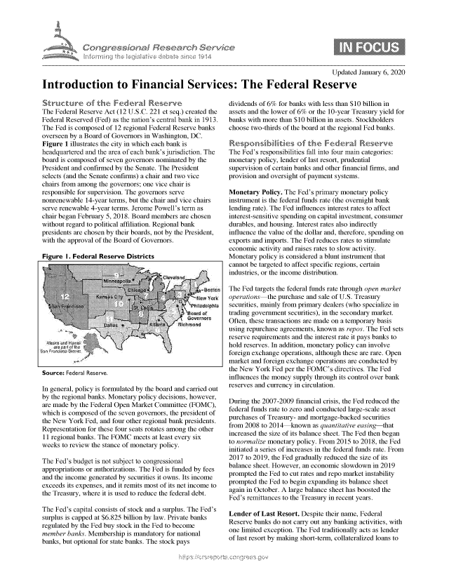 handle is hein.crs/govbcwv0001 and id is 1 raw text is: 




01;                           F ie sea.rch &


                                                                                           Updated January 6, 2020

Introduction to Financial Services: The Federal Reserve


The Federal Reserve Act (12 U.S.C. 221 et seq.) created the
Federal Reserved (Fed) as the nation's central bank in 1913.
The Fed is composed of 12 regional Federal Reserve banks
overseen by a Board of Governors in Washington, DC.
Figure 1 illustrates the city in which each bank is
headquartered and the area of each bank's jurisdiction. The
board is composed of seven governors nominated by the
President and confirmed by the Senate. The President
selects (and the Senate confirms) a chair and two vice
chairs from among the governors; one vice chair is
responsible for supervision. The governors serve
nonrenewable 14-year terms, but the chair and vice chairs
serve renewable 4-year terms. Jerome Powell's term as
chair began February 5, 2018. Board members are chosen
without regard to political affiliation. Regional bank
presidents are chosen by their boards, not by the President,
with the approval of the Board of Governors.

Figure I. Federal Reserve Districts


Source: Federal Reserve.


In general, policy is formulated by the board and carried out
by the regional banks. Monetary policy decisions, however,
are made by the Federal Open Market Committee (FOMC),
which is composed of the seven governors, the president of
the New York Fed, and four other regional bank presidents.
Representation for these four seats rotates among the other
11 regional banks. The FOMC meets at least every six
weeks to review the stance of monetary policy.

The Fed's budget is not subject to congressional
appropriations or authorizations. The Fed is funded by fees
and the income generated by securities it owns. Its income
exceeds its expenses, and it remits most of its net income to
the Treasury, where it is used to reduce the federal debt.

The Fed's capital consists of stock and a surplus. The Fed's
surplus is capped at $6.825 billion by law. Private banks
regulated by the Fed buy stock in the Fed to become
member banks. Membership is mandatory for national
banks, but optional for state banks. The stock pays


dividends of 6% for banks with less than $10 billion in
assets and the lower of 6% or the 10-year Treasury yield for
banks with more than $10 billion in assets. Stockholders
choose two-thirds of the board at the regional Fed banks.

    ....                 the F      -      ,   s.k
The Fed's responsibilities fall into four main categories:
monetary policy, lender of last resort, prudential
supervision of certain banks and other financial firms, and
provision and oversight of payment systems.

Monetary Policy. The Fed's primary monetary policy
instrument is the federal funds rate (the overnight bank
lending rate). The Fed influences interest rates to affect
interest-sensitive spending on capital investment, consumer
durables, and housing. Interest rates also indirectly
influence the value of the dollar and, therefore, spending on
exports and imports. The Fed reduces rates to stimulate
economic activity and raises rates to slow activity.
Monetary policy is considered a blunt instrument that
cannot be targeted to affect specific regions, certain
industries, or the income distribution.

The Fed targets the federal funds rate through open market
operations-the purchase and sale of U.S. Treasury
securities, mainly from primary dealers (who specialize in
trading government securities), in the secondary market.
Often, these transactions are made on a temporary basis
using repurchase agreements, known as repos. The Fed sets
reserve requirements and the interest rate it pays banks to
hold reserves. In addition, monetary policy can involve
foreign exchange operations, although these are rare. Open
market and foreign exchange operations are conducted by
the New York Fed per the FOMC's directives. The Fed
influences the money supply through its control over bank
reserves and currency in circulation.

During the 2007-2009 financial crisis, the Fed reduced the
federal funds rate to zero and conducted large-scale asset
purchases of Treasury- and mortgage-backed securities
from 2008 to 2014 known as quantitative easing-that
increased the size of its balance sheet. The Fed then began
to normalize monetary policy. From 2015 to 2018, the Fed
initiated a series of increases in the federal funds rate. From
2017 to 2019, the Fed gradually reduced the size of its
balance sheet. However, an economic slowdown in 2019
prompted the Fed to cut rates and repo market instability
prompted the Fed to begin expanding its balance sheet
again in October. A large balance sheet has boosted the
Fed's remittances to the Treasury in recent years.

Lender of Last Resort. Despite their name, Federal
Reserve banks do not carry out any banking activities, with
one limited exception. The Fed traditionally acts as lender
of last resort by making short-term, collateralized loans to


K~:>


gognpo               goo
               , q
 g
'S
a  X



