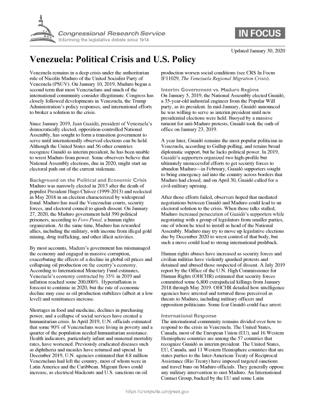 handle is hein.crs/govbcxz0001 and id is 1 raw text is: 









Venezuela: Political Crisis and U.S. Policy


Venezuela remains in a deep crisis under the authoritarian
rule of Nicol6s Maduro of the United Socialist Party of
Venezuela (PSUV). On January 10, 2019, Maduro began a
second term that most Venezuelans and much of the
international community consider illegitimate. Congress has
closely followed developments in Venezuela, the Trump
Administration's policy responses, and international efforts
to broker a solution to the crisis.

Since January 2019, Juan Guaid6, president of Venezuela's
democratically elected, opposition-controlled National
Assembly, has sought to form a transition government to
serve until internationally observed elections can be held.
Although the United States and 56 other countries
recognize Guaid6 as interim president, he has been unable
to wrest Maduro from power. Some observers believe that
National Assembly elections, due in 2020, might start an
electoral path out of the current stalemate.


Maduro was narrowly elected in 2013 after the death of
populist President Hugo Chdvez (1999-2013) and reelected
in May 2018 in an election characterized by widespread
fraud. Maduro has used the Venezuelan courts, security
forces, and electoral council to quash dissent. On January
27, 2020, the Maduro government held 390 political
prisoners, according to Foro Penal, a human rights
organization. At the same time, Maduro has rewarded
allies, including the military, with income from illegal gold
mining, drug trafficking, and other illicit activities.

By most accounts, Maduro's government has mismanaged
the economy and engaged in massive corruption,
exacerbating the effects of a decline in global oil prices and
collapsing oil production on the country's economy.
According to International Monetary Fund estimates,
Venezuela's economy contracted by 35% in 2019 and
inflation reached some 200,000%. Hyperinflation is
forecast to continue in 2020, but the rate of economic
decline may ease as oil production stabilizes (albeit at a low
level) and remittances increase.

Shortages in food and medicine, declines in purchasing
power, and a collapse of social services have created a
humanitarian crisis. In April 2019, U.N. officials estimated
that some 90% of Venezuelans were living in poverty and a
quarter of the population needed humanitarian assistance.
Health indicators, particularly infant and maternal mortality
rates, have worsened. Previously eradicated diseases such
as diphtheria and measles have returned and spread. In
December 2019, U.N. agencies estimated that 4.8 million
Venezuelans had left the country, most of whom were in
Latin America and the Caribbean. Migrant flows could
increase, as electrical blackouts and U.S. sanctions on oil


                 - mmm, go
  mppm qq\
                , q
                I
  aS
  11LIANJILiN,

Updated January 30, 2020


production worsen social conditions (see CRS In Focus
IFI 1029, The Venezuela Regional Migration Crisis).


On January 5, 2019, the National Assembly elected Guaid6,
a 35-year-old industrial engineer from the Popular Will
party, as its president. In mid-January, Guaid6 announced
he was willing to serve as interim president until new
presidential elections were held. Buoyed by a massive
turnout for anti-Maduro protests, Guaid6 took the oath of
office on January 23, 2019.

A year later, Guaid6 remains the most popular politician in
Venezuela, according to Gallup polling, and retains broad
diplomatic support, but he lacks political power. In 2019,
Guaid6's supporters organized two high-profile but
ultimately unsuccessful efforts to get security forces to
abandon Maduro-in February, Guaid6 supporters sought
to bring emergency aid into the country across borders that
Maduro had closed, and on April 30, Guaid6 called for a
civil-military uprising.

After those efforts failed, observers hoped that mediated
negotiations between Guaid6 and Maduro could lead to an
electoral solution to the crisis. When those talks stalled,
Maduro increased persecution of Guaid6's supporters while
negotiating with a group of legislators from smaller parties,
one of whom he tried to install as head of the National
Assembly. Maduro may try to move up legislative elections
due by December 2020 to wrest control of that body, but
such a move could lead to strong international pushback.

Human rights abuses have increased as security forces and
civilian militias have violently quashed protests and
detained and abused those suspected of dissent. A July 2019
report by the Office of the U.N. High Commissioner for
Human Rights (OHCHR) estimated that security forces
committed some 6,800 extrajudicial killings from January
2018 through May 2019. OHCHR detailed how intelligence
agencies have arrested and tortured those perceived as
threats to Maduro, including military officers and
opposition politicians. Some fear Guaid6 could face arrest.


The international community remains divided over how to
respond to the crisis in Venezuela. The United States,
Canada, most of the European Union (EU), and 16 Western
Hemisphere countries are among the 57 countries that
recognize Guaid6 as interim president. The United States,
EU, Canada, and 11 Western Hemisphere countries that are
states parties to the Inter-American Treaty of Reciprocal
Assistance (Rio Treaty) have imposed targeted sanctions
and travel bans on Maduro officials. They generally oppose
any military intervention to oust Maduro. An International
Contact Group, backed by the EU and some Latin


.O 'T


