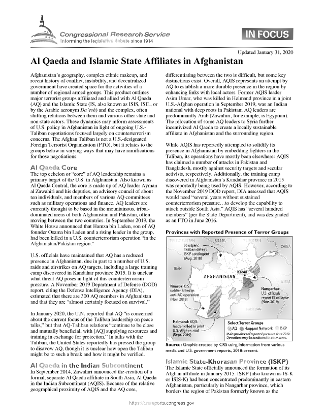 handle is hein.crs/govbdzu0001 and id is 1 raw text is: 




01;0i E.$~                                  &


                                                                                        Updated January 31, 2020

Al Qaeda and Islamic State Affiliates in Afghanistan


Afghanistan's geography, complex ethnic makeup, and
recent history of conflict, instability, and decentralized
government have created space for the activities of a
number of regional armed groups. This product outlines
major terrorist groups affiliated and allied with Al Qaeda
(AQ) and the Islamic State (IS, also known as ISIS, ISIL, or
by the Arabic acronym Da 'esh) and the complex, often
shifting relations between them and various other state and
non-state actors. These dynamics may inform assessments
of U.S. policy in Afghanistan in light of ongoing U.S.-
Taliban negotiations focused largely on counterterrorism
concerns. The Afghan Taliban is not a U.S.-designated
Foreign Terrorist Organization (FTO), but it relates to the
groups below in varying ways that may have ramifications
for those negotiations.

AlQaea Coe
The top echelon or core of AQ leadership remains a
primary target of the U.S. in Afghanistan. Also known as
Al Qaeda Central, the core is made up of AQ leader Ayman
al Zawahiri and his deputies, an advisory council of about
ten individuals, and members of various AQ committees
such as military operations and finance. AQ leaders are
currently thought to be based in the mountainous, tribal-
dominated areas of both Afghanistan and Pakistan, often
moving between the two countries. In September 2019, the
White House announced that Hanza bin Laden, son of AQ
founder Osama bin Laden and a rising leader in the group,
had been killed in a U.S. counterterrorism operation in the
Afghanistan/Pakistan region.

U.S. officials have maintained that AQ has a reduced
presence in Afghanistan, due in part to a number of U.S.
raids and airstrikes on AQ targets, including a large training
camp discovered in Kandahar province 2015. It is unclear
what threat AQ poses in light of this counterterrorism
pressure. A November 2019 Department of Defense (DOD)
report, citing the Defense Intelligence Agency (DIA),
estimated that there are 300 AQ members in Afghanistan
and that they are almost certainly focused on survival.

In January 2020, the U.N. reported that AQ is concerned
about the current focus of the Taliban leadership on peace
talks, but that AQ-Taliban relations continue to be close
and mutually beneficial, with [AQ] supplying resources and
training in exchange for protection. In talks with the
Taliban, the United States reportedly has pressed the group
to disavow AQ, though it is unclear how open the Taliban
might be to such a break and how it might be verified.


In September 2014, Zawahiri announced the creation of a
formal, separate Al Qaeda affiliate in South Asia, Al Qaeda
in the Indian Subcontinent (AQIS). Because of the relative
geographical proximity of AQIS and the AQ core,


differentiating between the two is difficult, but some key
distinctions exist. Overall, AQIS represents an attempt by
AQ to establish a more durable presence in the region by
enhancing links with local actors. Former AQIS leader
Asim Umar, who was killed in Helmand province in a joint
U.S.-Afghan operation in September 2019, was an Indian
national with deep roots in Pakistan; AQ leaders are
predominantly Arab (Zawahiri, for example, is Egyptian).
The relocation of some AQ leaders to Syria further
incentivized Al Qaeda to create a locally sustainable
affiliate in Afghanistan and the surrounding region.

While AQIS has reportedly attempted to solidify its
presence in Afghanistan by embedding fighters in the
Taliban, its operations have mostly been elsewhere: AQIS
has claimed a number of attacks in Pakistan and
Bangladesh, mostly against security targets and secular
activists, respectively. Additionally, the training camp
discovered in Afghanistan's Kandahar province in 2015
was reportedly being used by AQIS. However, according to
the November 2019 DOD report, DIA assessed that AQIS
would need several years without sustained
counterterrorism pressure.. to develop the capability to
attack outside South Asia. AQIS has several hundred
members (per the State Department), and was designated
as an FTO in June 2016.

Provinces with Reported Presence of Terror Groups

    Thliii:iii i ban  defe:4  ::i:i!   i?:: i;~i~::::iiiiii ;:iiiiiiiiii:iis   ;:i:ii:iiiiiiiii:i:iiii:i![:iitii :i:i~~
    :i::i::i::iii}::;:i ISKP: vsntngent :i i-, }. 0''N.\    a :.   ii::i~ii#   ' p. =============
    ::::: A w k2O 1S:::::::::::::::::::::::: :: :: :   p:::::::::::::::::::::::      !t i !i~'ii::i::i!i!;:


N    if


V~l'


dim rox  tt &
  o kfirklled [ni


AFGHANISTAN          4

                        Nang~rhistz
                        U ~ffa~Is
                        epod IS ct~11apse
                        i~k'i


                 a
           'N
Nelmand; AQU
3eade~ J~dkii in jotr~t
U.Sn4?ghrnid
{Sq~t 2O~9~


Sec    HanTharor Groups
4asn pm.v#I ii 4 o frEd C%6fle ¢-r0na
.'p ,atcs mc, be rcnd'ucred in ctherrars.


Source: Graphic created by CRS using information from various
media and U.S. government reports, 2018-present.


The Islamic State officially announced the formation of its
Afghan affiliate in January 2015. ISKP (also known as IS-K
or ISIS-K) had been concentrated predominantly in eastern
Afghanistan, particularly in Nangarhar province, which
borders the region of Pakistan formerly known as the


         p\w gnom ggmm
mppm qq\
M             , q
'M             I
11LINUALiM,



