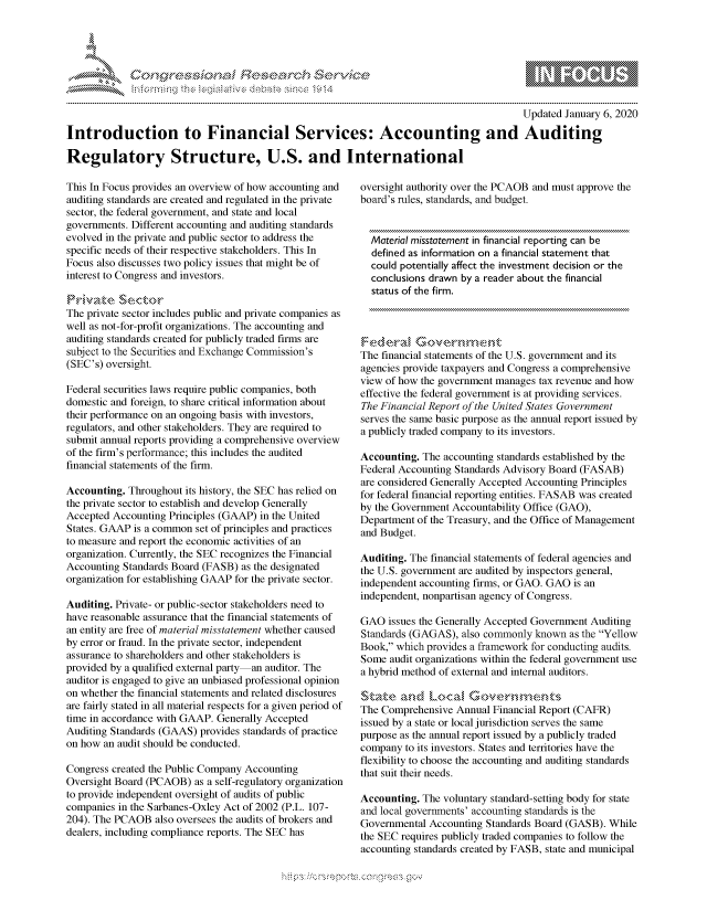 handle is hein.crs/govbevx0001 and id is 1 raw text is: 





FF.ri E.$~                                &


                                                                                         Updated January 6, 2020

Introduction to Financial Services: Accounting and Auditing

Regulatory Structure, U.S. and International


This In Focus provides an overview of how accounting and
auditing standards are created and regulated in the private
sector, the federal government, and state and local
governments. Different accounting and auditing standards
evolved in the private and public sector to address the
specific needs of their respective stakeholders. This In
Focus also discusses two policy issues that might be of
interest to Congress and investors.


The private sector includes public and private companies as
well as not-for-profit organizations. The accounting and
auditing standards created for publicly traded firms are
subject to the Securities and Exchange Commission's
(SEC's) oversight.

Federal securities laws require public companies, both
domestic and foreign, to share critical information about
their performance on an ongoing basis with investors,
regulators, and other stakeholders. They are required to
submit annual reports providing a comprehensive overview
of the firm's performance; this includes the audited
financial statements of the firm.

Accounting. Throughout its history, the SEC has relied on
the private sector to establish and develop Generally
Accepted Accounting Principles (GAAP) in the United
States. GAAP is a common set of principles and practices
to measure and report the economic activities of an
organization. Currently, the SEC recognizes the Financial
Accounting Standards Board (FASB) as the designated
organization for establishing GAAP for the private sector.

Auditing. Private- or public-sector stakeholders need to
have reasonable assurance that the financial statements of
an entity are free of material misstatement whether caused
by error or fraud. In the private sector, independent
assurance to shareholders and other stakeholders is
provided by a qualified external party an auditor. The
auditor is engaged to give an unbiased professional opinion
on whether the financial statements and related disclosures
are fairly stated in all material respects for a given period of
time in accordance with GAAP. Generally Accepted
Auditing Standards (GAAS) provides standards of practice
on how an audit should be conducted.

Congress created the Public Company Accounting
Oversight Board (PCAOB) as a self-regulatory organization
to provide independent oversight of audits of public
companies in the Sarbanes-Oxley Act of 2002 (P.L. 107-
204). The PCAOB also oversees the audits of brokers and
dealers, including compliance reports. The SEC has


oversight authority over the PCAOB and must approve the
board's rules, standards, and budget.


  Material misstatement in financial reporting can be
  defined as information on a financial statement that
  could potentially affect the investment decision or the
  conclusions drawn by a reader about the financial
  status of the firm.




The financial statements of the U.S. government and its
agencies provide taxpayers and Congress a comprehensive
view of how the government manages tax revenue and how
effective the federal government is at providing services.
The Financial Report of the United States Government
serves the same basic purpose as the annual report issued by
a publicly traded company to its investors.

Accounting. The accounting standards established by the
Federal Accounting Standards Advisory Board (FASAB)
are considered Generally Accepted Accounting Principles
for federal financial reporting entities. FASAB was created
by the Government Accountability Office (GAO),
Department of the Treasury, and the Office of Management
and Budget.

Auditing. The financial statements of federal agencies and
the U.S. government are audited by inspectors general,
independent accounting firms, or GAO. GAO is an
independent, nonpartisan agency of Congress.

GAO issues the Generally Accepted Government Auditing
Standards (GAGAS), also commonly known as the Yellow
Book, which provides a framework for conducting audits.
Some audit organizations within the federal government use
a hybrid method of external and internal auditors.

Stzt *    Local ~(**''~~
The Comprehensive Annual Financial Report (CAFR)
issued by a state or local jurisdiction serves the same
purpose as the annual report issued by a publicly traded
company to its investors. States and territories have the
flexibility to choose the accounting and auditing standards
that suit their needs.

Accounting. The voluntary standard-setting body for state
and local governments' accounting standards is the
Governmental Accounting Standards Board (GASB). While
the SEC requires publicly traded companies to follow the
accounting standards created by FASB, state and municipal


gognpo 'popmm- ,   goo
g
              , q
'S
a  X
11LULANJILiN,


