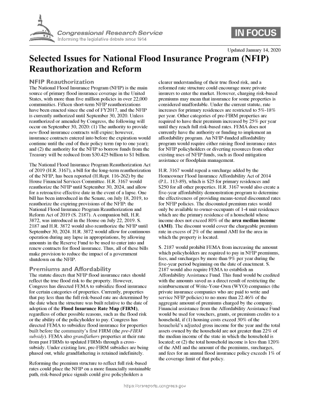 handle is hein.crs/govbeyw0001 and id is 1 raw text is: 





FF.ri E~$~                                &


                                                                                         Updated January 14, 2020

Selected Issues for National Flood Insurance Program (NFIP)

Reauthorization and Reform


The National Flood Insurance Program (NFIP) is the main
source of primary flood insurance coverage in the United
States, with more than five million policies in over 22,000
communities. Fifteen short-term NFIP reauthorizations
have been enacted since the end of FY2017, and the NFIP
is currently authorized until September 30, 2020. Unless
reauthorized or amended by Congress, the following will
occur on September 30, 2020: (1) The authority to provide
new flood insurance contracts will expire; however,
insurance contracts entered into before the expiration would
continue until the end of their policy term (up to one year);
and (2) the authority for the NFIP to borrow funds from the
Treasury will be reduced from $30.425 billion to $1 billion.

The National Flood Insurance Program Reauthorization Act
of 2019 (H.R. 3167), a bill for the long-term reauthorization
of the NFIP, has been reported (H.Rept. 116-262) by the
House Financial Services Committee. H.R. 3167 would
reauthorize the NFIP until September 30, 2024, and allow
for a retroactive effective date in the event of a lapse. One
bill has been introduced in the Senate, on July 18, 2019, to
reauthorize the expiring provisions of the NFIP: the
National Flood Insurance Program Reauthorization and
Reform Act of 2019 (S. 2187). A companion bill, H.R.
3872, was introduced in the House on July 22, 2019. S.
2187 and H.R. 3872 would also reauthorize the NFIP until
September 30, 2024. H.R. 3872 would allow for continuous
operation during any lapse in appropriations, by allowing
amounts in the Reserve Fund to be used to enter into and
renew contracts for flood insurance. Thus, all of these bills
make provision to reduce the impact of a government
shutdown on the NFIP.


The statute directs that NFIP flood insurance rates should
reflect the true flood risk to the property. However,
Congress has directed FEMA to subsidize flood insurance
for certain categories of properties. Currently, properties
that pay less than the full risk-based rate are determined by
the date when the structure was built relative to the date of
adoption of the Flood Insurance Rate Map (FIRM),
regardless of other possible reasons, such as the flood risk
or the ability of the policyholder to pay. Congress has
directed FEMA to subsidize flood insurance for properties
built before the community's first FIRM (the pre-FIRM
subsidy). FEMA also grandfathers properties at their rate
from past FIRMs to updated FIRMs through a cross-
subsidy. Under existing law, pre-FIRM subsidies are being
phased out, while grandfathering is retained indefinitely.

Reforming the premium structure to reflect full risk-based
rates could place the NFIP on a more financially sustainable
path, risk-based price signals could give policyholders a


clearer understanding of their true flood risk, and a
reformed rate structure could encourage more private
insurers to enter the market. However, charging risk-based
premiums may mean that insurance for some properties is
considered unaffordable. Under the current statute, rate
increases for primary residences are restricted to 5%-18%
per year. Other categories of pre-FIRM  properties are
required to have their premium increased by 25% per year
until they reach full risk-based rates. FEMA does not
currently have the authority or funding to implement an
affordability program. An NFIP-funded affordability
program would require either raising flood insurance rates
for NFIP policyholders or diverting resources from other
existing uses of NFIP funds, such as flood mitigation
assistance or floodplain management.

H.R. 3167 would repeal a surcharge added by the
Homeowner Flood Insurance Affordability Act of 2014
(P.L. 113-89), which is $25 for primary residences and
$250 for all other properties. H.R. 3167 would also create a
five-year affordability demonstration program to determine
the effectiveness of providing means-tested discounted rates
for NFIP policies. The discounted premium rates would
only be available to owner-occupants of 1-4 unit residences
which are the primary residence of a household whose
income does not exceed 80% of the area median income
(AMI). The discount would cover the chargeable premium
rate in excess of 2% of the annual AMI for the area in
which the property is located.

S. 2187 would prohibit FEMA from increasing the amount
which policyholders are required to pay in NFIP premiums,
fees, and surcharges by more than 9% per year during the
five-year period beginning on the date of enactment. S.
2187 would also require FEMA to establish an
Affordability Assistance Fund. This fund would be credited
with the amounts saved as a direct result of restricting the
reimbursement of Write-Your-Own (WYO) companies (the
private insurance companies who are paid to write and
service NFIP policies) to no more than 22.46% of the
aggregate amount of premiums charged by the company.
Financial assistance from the Affordability Assistance Fund
would be used for vouchers, grants, or premium credits to a
household, if (1) housing costs exceed 30% of the
household's adjusted gross income for the year and the total
assets owned by the household are not greater than 22% of
the median income of the state in which the household is
located; or (2) the total household income is less than 120%
of the AMI and the amount of the premiums, surcharges,
and fees for an annual flood insurance policy exceeds 1% of
the coverage limit of that policy.


gognpo               goo
g
               , q
'S
a  X
11L1\LXW1k\\\W,


