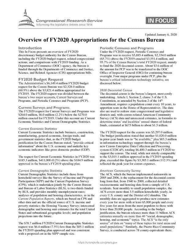 handle is hein.crs/govbfyx0001 and id is 1 raw text is: 





FF.     '                      ,iE   ,E .$r. i ,


                                                                                         Updated January 6, 2020

Overview of FY2020 Appropriations for the Census Bureau


This In Focus presents an overview of FY2020
discretionary budget authority for the Census Bureau,
including the FY2020 budget request, related congressional
actions, and comparisons with FY2019 funding. As a
Department of Commerce (DOC) agency, the bureau is
funded through the Departments of Commerce and Justice,
Science, and Related Agencies (CJS) appropriations bills.


The Administration's $6,149.4 million FY2020 budget
request for the Census Bureau was $2,328.0 million
(60.9%) above the $3,821.4 million appropriated for
FY2019. The FY2020 request was divided between the
bureau's two major accounts, Current Surveys and
Programs, and Periodic Censuses and Programs (PCP).

     < urrnk'Su--vysamed rk'k-rcan-s
The FY2020 request for Current Surveys and Programs was
$264.0 million, $6.0 million (2.2%) below the $270.0
million enacted for FY2019. Under this account are Current
Economic Statistics and Current Demographic Statistics.

    Curen          Swkisdc
Current Economic Statistics include business, construction,
manufacturing, general economic, foreign trade, and
government statistics that, as the FY2020 budget
justification for the Census Bureau stated, provide critical
information about the U.S. economy and underlie key
economic indicators like gross domestic product (GDP).

The request for Current Economic Statistics in FY2020 was
$185.3 million, $411,000 (0.2%) above the $184.9 million
approved in the bureau's FY2019 spending plan.


Current Demographic Statistics include those from
household surveys like the Survey of Income and Program
Participation (SIPP) and the Current Population Survey
(CPS), which is undertaken jointly by the Census Bureau
and Bureau of Labor Statistics (BLS), is two-thirds funded
by BLS, and provides monthly unemployment rates;
analyses of population and housing characteristics, as in the
Current Population Reports, which are based on CPS and
other data and are the official source of U.S. income and
poverty statistics; the Housing Vacancy Survey; intercensal
demographic and housing unit estimates for the total United
States and subnational geographic levels; and population
projections into the future.

The $78.7 million FY2020 Current Demographic Statistics
request was $6.4 million (7.5%) less than the $85.1 million
the FY2019 spending plan approved and was consistent
with a proposed cut in the SIPP sample size.


Under the FY2020 request, Periodic Censuses and
Programs was to receive $5,885.4 million, $2,334.0 million
(65.7%) above the FY2019-enacted $3,551.4 million, and
95.7% of the Census Bureau's total FY2020 request, mainly
to fund the 2020 decennial census. About $3.6 million of
the amount for PCP was to be transferred to the DOC
Office of Inspector General (OIG) for continuing bureau
oversight. Four major programs under PCP, plus the
bureau's critical information technology initiative, are
discussed below.


The decennial census is the bureau's largest, most costly
undertaking. Article I, Section 2, clause 3 of the U.S.
Constitution, as amended by Section 2 of the 14th
Amendment, requires a population count every 10 years, to
apportion seats in the House of Representatives. The data
also are used to redraw state congressional and legislative
districts and, with census-related American Community
Survey (ACS) data and intercensal estimates, in formulas to
determine states' and localities' annual shares of federal
funds, estimated at $675 billion to about $1.5 trillion.

The FY2020 request for the census was $5,297.0 million.
The budget justification stated that another $1,020.0 million
in prior-year funds was to be available, plus $83.3 million
in information technology support through the bureau's
new Census Enterprise Data Collection and Processing
system (CEDCaP), totaling $6,400.3 million in FY2020 to
support the census. The total, while not strictly comparable
to the $3,015.1 million approved in the FY2019 spending
plan, exceeded this figure by $3,385.1 million (112.3%) and
reflected the peak year for census expenses.


The ACS, which the bureau implemented nationwide in
2005 and 2006, is the replacement for the decennial census
long form that, from 1940 to 2000, collected detailed
socioeconomic and housing data from a sample of U.S.
residents. Sent monthly to small population samples, the
ACS covers more than 3.5 million households yearly, in
every U.S. county and the District of Columbia. The
monthly data are aggregated to produce new estimates
every year for areas with at least 65,000 people and every
five years for areas from the most populous to those with
fewer than 20,000 people. According to the budget
justification, the bureau releases more than 11 billion ACS
estimates annually on more than 40 social, demographic,
housing, and economic topics. The ACS is the only
source of data on many of these topics for rural areas and
small populations. Similarly, the Puerto Rico Community
Survey, is conducted across 78 county-equivalents there.


K~:>


         p\w -- , gn'a', goo
mppm qq\
M             , q
'M             I
11LIANJILiM,


