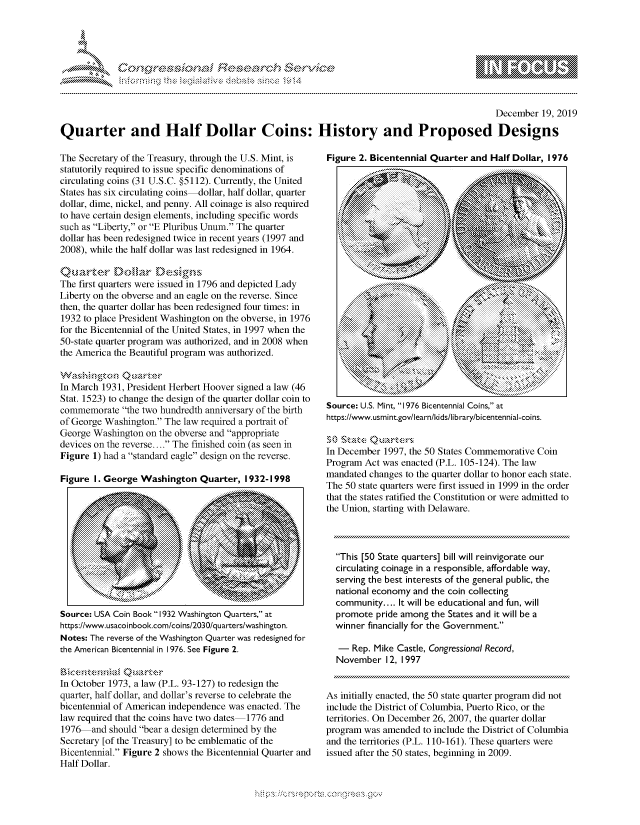 handle is hein.crs/govbgwy0001 and id is 1 raw text is: 





FF.ri E.$~                                &


                                                                                               December 19, 2019

Quarter and Half Dollar Coins: History and Proposed Designs


The Secretary of the Treasury, through the U.S. Mint, is
statutorily required to issue specific denominations of
circulating coins (31 U.S.C. §5112). Currently, the United
States has six circulating coins-dollar, half dollar, quarter
dollar, dime, nickel, and penny. All coinage is also required
to have certain design elements, including specific words
such as Liberty, or E Pluribus Unum. The quarter
dollar has been redesigned twice in recent years (1997 and
2008), while the half dollar was last redesigned in 1964.


The first quarters were issued in 1796 and depicted Lady
Liberty on the obverse and an eagle on the reverse. Since
then, the quarter dollar has been redesigned four times: in
1932 to place President Washington on the obverse, in 1976
for the Bicentennial of the United States, in 1997 when the
50-state quarter program was authorized, and in 2008 when
the America the Beautiful program was authorized.


In March 1931, President Herbert Hoover signed a law (46
Stat. 1523) to change the design of the quarter dollar coin to
commemorate the two hundredth anniversary of the birth
of George Washington. The law required a portrait of
George Washington on the obverse and appropriate
devices on the reverse.... The finished coin (as seen in
Figure 1) had a standard eagle design on the reverse.

Figure I. George Washington Quarter, 1932-1998


Source: USA Coin Book 1932 Washington Quarters, at
https://www.usacoinbook.com/coins/2030/quarters/washington.
Notes: The reverse of the Washington Quarter was redesigned for
the American Bicentennial in 1976. See Figure 2.


In October 1973, a law (P.L. 93-127) to redesign the
quarter, half dollar, and dollar's reverse to celebrate the
bicentennial of American independence was enacted. The
law required that the coins have two dates 1776 and
1976 and should bear a design determined by the
Secretary [of the Treasury] to be emblematic of the
Bicentennial. Figure 2 shows the Bicentennial Quarter and
Half Dollar.


Figure 2. Bicentennial Quarter and Half Dollar, 1976









                                 41>


           .... .... .... ...  ....ii iiiiiiiiii i:............


           .~k xl


             ...........



Source: U.S. Mint, 1976 Bicentennial Coins, at
https://www.usmint.gov/learn/kids/library/bicentennial-coins.


In December 1997, the 50 States Commemorative Coin
Program Act was enacted (P.L. 105-124). The law
mandated changes to the quarter dollar to honor each state.
The 50 state quarters were first issued in 1999 in the order
that the states ratified the Constitution or were admitted to
the Union, starting with Delaware.



  This [50 State quarters] bill will reinvigorate our
  circulating coinage in a responsible, affordable way,
  serving the best interests of the general public, the
  national economy and the coin collecting
  community.... It will be educational and fun, will
  promote pride among the States and it will be a
  winner financially for the Government.

  - Rep. Mike Castle, Congressional Record,
  November 12, 1997


As initially enacted, the 50 state quarter program did not
include the District of Columbia, Puerto Rico, or the
territories. On December 26, 2007, the quarter dollar
program was amended to include the District of Columbia
and the territories (P.L. 110-161). These quarters were
issued after the 50 states, beginning in 2009.


K~:>


gognpo 'popmm      ggmm
g
'S
a  X


