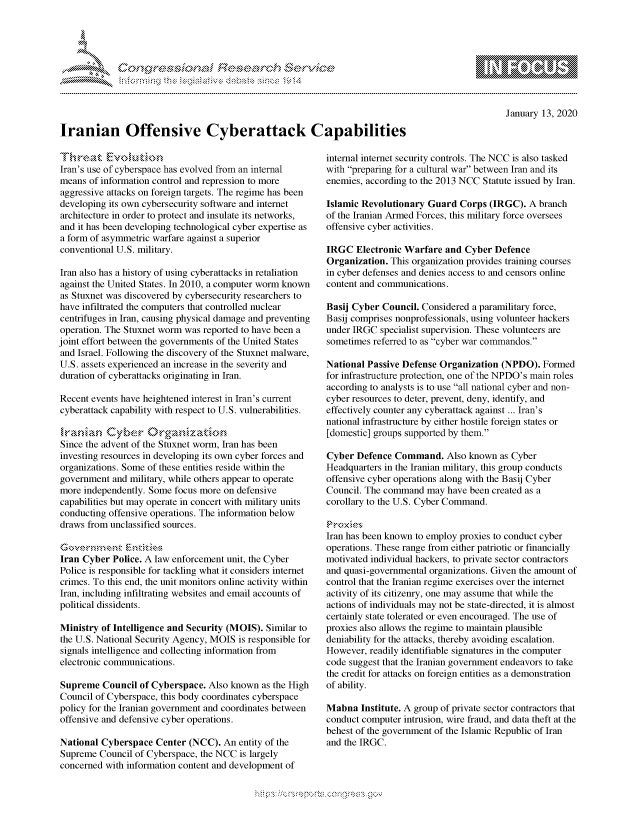 handle is hein.crs/govbgyw0001 and id is 1 raw text is: 




FF.


January 13, 2020


Iranian Offensive Cyberattack Capabilities


Iran's use of cyberspace has evolved from an internal
means of information control and repression to more
aggressive attacks on foreign targets. The regime has been
developing its own cybersecurity software and internet
architecture in order to protect and insulate its networks,
and it has been developing technological cyber expertise as
a form of asymmetric warfare against a superior
conventional U.S. military.

Iran also has a history of using cyberattacks in retaliation
against the United States. In 2010, a computer worm known
as Stuxnet was discovered by cybersecurity researchers to
have infiltrated the computers that controlled nuclear
centrifuges in Iran, causing physical damage and preventing
operation. The Stuxnet worm was reported to have been a
joint effort between the governments of the United States
and Israel. Following the discovery of the Stuxnet malware,
U.S. assets experienced an increase in the severity and
duration of cyberattacks originating in Iran.

Recent events have heightened interest in Iran's current
cyberattack capability with respect to U.S. vulnerabilities.


Since the advent of the Stuxnet worm, Iran has been
investing resources in developing its own cyber forces and
organizations. Some of these entities reside within the
government and military, while others appear to operate
more independently. Some focus more on defensive
capabilities but may operate in concert with military units
conducting offensive operations. The information below
draws from unclassified sources.


Iran Cyber Police. A law enforcement unit, the Cyber
Police is responsible for tackling what it considers internet
crimes. To this end, the unit monitors online activity within
Iran, including infiltrating websites and email accounts of
political dissidents.

Ministry of Intelligence and Security (MOIS). Similar to
the U.S. National Security Agency, MOIS is responsible for
signals intelligence and collecting information from
electronic communications.

Supreme Council of Cyberspace. Also known as the High
Council of Cyberspace, this body coordinates cyberspace
policy for the Iranian government and coordinates between
offensive and defensive cyber operations.

National Cyberspace Center (NCC). An entity of the
Supreme Council of Cyberspace, the NCC is largely
concerned with information content and development of


internal internet security controls. The NCC is also tasked
with preparing for a cultural war between Iran and its
enemies, according to the 2013 NCC Statute issued by Iran.

Islamic Revolutionary Guard Corps (IRGC). A branch
of the Iranian Armed Forces, this military force oversees
offensive cyber activities.

IRGC Electronic Warfare and Cyber Defence
Organization. This organization provides training courses
in cyber defenses and denies access to and censors online
content and communications.

Basij Cyber Council. Considered a paramilitary force,
Basij comprises nonprofessionals, using volunteer hackers
under IRGC specialist supervision. These volunteers are
sometimes referred to as cyber war commandos.

National Passive Defense Organization (NPDO). Formed
for infrastructure protection, one of the NPDO's main roles
according to analysts is to use all national cyber and non-
cyber resources to deter, prevent, deny, identify, and
effectively counter any cyberattack against ... Iran's
national infrastructure by either hostile foreign states or
[domestic] groups supported by them.

Cyber Defence Command. Also known as Cyber
Headquarters in the Iranian military, this group conducts
offensive cyber operations along with the Basij Cyber
Council. The command may have been created as a
corollary to the U.S. Cyber Command.


Iran has been known to employ proxies to conduct cyber
operations. These range from either patriotic or financially
motivated individual hackers, to private sector contractors
and quasi-governmental organizations. Given the amount of
control that the Iranian regime exercises over the internet
activity of its citizenry, one may assume that while the
actions of individuals may not be state-directed, it is almost
certainly state tolerated or even encouraged. The use of
proxies also allows the regime to maintain plausible
deniability for the attacks, thereby avoiding escalation.
However, readily identifiable signatures in the computer
code suggest that the Iranian government endeavors to take
the credit for attacks on foreign entities as a demonstration
of ability.

Mabna Institute. A group of private sector contractors that
conduct computer intrusion, wire fraud, and data theft at the
behest of the government of the Islamic Republic of Iran
and the IRGC.


K~:>


gogn, q              goo
g
               , q
aS
' X
11LULANJILiN,


