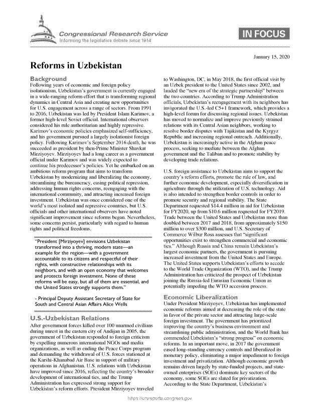 handle is hein.crs/govbgyy0001 and id is 1 raw text is: 




01;0i E.$~                                   &


January 15, 2020


Reforms in Uzbekistan


Following years of economic and foreign policy
isolationism, Uzbekistan's government is currently engaged
in a wide-ranging reform effort that is transforming regional
dynamics in Central Asia and creating new opportunities
for U.S. engagement across a range of sectors. From 1991
to 2016, Uzbekistan was led by President Islam Karimov, a
former high-level Soviet official. International observers
considered his rule authoritarian and highly repressive.
Karimov's economic policies emphasized self-sufficiency,
and his government pursued a largely isolationist foreign
policy. Following Karimov's September 2016 death, he was
succeeded as president by then-Prime Minister Shavkat
Mirziyoyev. Mirziyoyev had a long career as a government
official under Karimov and was widely expected to
continue his predecessor's policies. Yet he embarked on an
ambitious reform program that aims to transform
Uzbekistan by modernizing and liberalizing the economy,
streamlining the bureaucracy, easing political repression,
addressing human rights concerns, reengaging with the
international community, and attracting increased foreign
investment. Uzbekistan was once considered one of the
world's most isolated and repressive countries, but U.S.
officials and other international observers have noted
significant improvement since reforms began. Nevertheless,
some concerns persist, particularly with regard to human
rights and political freedoms.

  President [Mirziyoyev] envisions Uzbekistan
  transformed into a thriving, modern state-an
  example for the region-with a government
  accountable to its citizens and respectful of their
  rights, with constructive relationships with its
  neighbors, and with an open economy that welcomes
  and protects foreign investment. None of these
  reforms will be easy, but all of them are essential, and
  the United States strongly supports them.

  - Principal Deputy Assistant Secretary of State for
  South and Central Asian Affairs Alice Wells



After government forces killed over 100 unarmed civilians
during unrest in the eastern city of Andijan in 2005, the
government of Uzbekistan responded to foreign criticism
by expelling numerous international NGOs and media
organizations, as well as ending the Peace Corps program
and demanding the withdrawal of U.S. forces stationed at
the Karshi-Khanabad Air Base in support of military
operations in Afghanistan. U.S. relations with Uzbekistan
have improved since 2016, reflecting the country's broader
development of international ties, and the Trump
Administration has expressed strong support for
Uzbekistan's reform efforts. President Mirziyoyev traveled


to Washington, DC, in May 2018, the first official visit by
an Uzbek president to the United States since 2002, and
lauded the new era of the strategic partnership between
the two countries. According to Trump Administration
officials, Uzbekistan's reengagement with its neighbors has
invigorated the U.S.-led C5+1 framework, which provides a
high-level forum for discussing regional issues. Uzbekistan
has moved to normalize and improve previously strained
relations with its Central Asian neighbors, working to
resolve border disputes with Tajikistan and the Kyrgyz
Republic and increasing regional outreach. Additionally,
Uzbekistan is increasingly active in the Afghan peace
process, seeking to mediate between the Afghan
government and the Taliban and to promote stability by
developing trade relations.

U.S. foreign assistance to Uzbekistan aims to support the
country's reform efforts, promote the rule of law, and
further economic development, especially diversification in
agriculture through the utilization of U.S. technology. Aid
is also intended to strengthen border controls in order to
promote security and regional stability. The State
Department requested $14.4 million in aid for Uzbekistan
for FY2020, up from $10.6 million requested for FY2019.
Trade between the United States and Uzbekistan more than
doubled between 2017 and 2018, from approximately $150
million to over $300 million, and U.S. Secretary of
Commerce Wilbur Ross assesses that significant
opportunities exist to strengthen commercial and economic
ties. Although Russia and China remain Uzbekistan's
largest economic partners, the government is pursuing
increased investment from the United States and Europe.
The United States supports Uzbekistan's efforts to accede
to the World Trade Organization (WTO), and the Trump
Administration has criticized the prospect of Uzbekistan
joining the Russia-led Eurasian Economic Union as
potentially impeding the WTO accession process.


Under President Mirziyoyev, Uzbekistan has implemented
economic reforms aimed at decreasing the role of the state
in favor of the private sector and attracting large-scale
foreign investment. The government has prioritized
improving the country's business environment and
streamlining public administration, and the World Bank has
commended Uzbekistan's strong progress on economic
reforms. In an important move, in 2017 the government
eased long-standing currency controls and liberalized its
monetary policy, eliminating a major impediment to foreign
investment and privatization. Although economic growth
remains driven largely by state-funded projects, and state-
owned enterprises (SOEs) dominate key sectors of the
economy, some SOEs are slated for privatization.
According to the State Department, Uzbekistan's


K~:>


         p\w -- , gn'a', goo
mppm qq\
a              , q
'S              I
11LULANUALiN,


