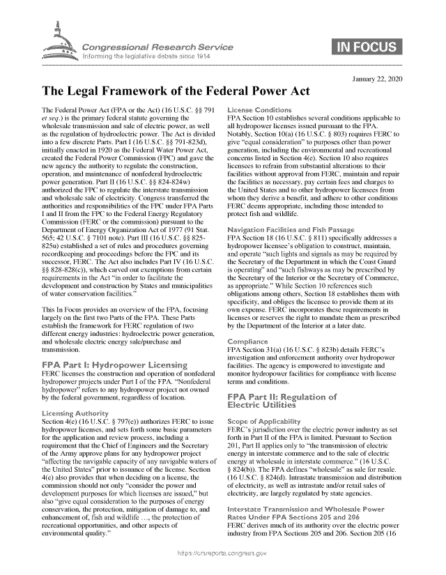 handle is hein.crs/govbgzu0001 and id is 1 raw text is: 




F.


January 22, 2020


The Legal Framework of the Federal Power Act


The Federal Power Act (FPA or the Act) (16 U.S.C. §§ 791
et seq.) is the primary federal statute governing the
wholesale transmission and sale of electric power, as well
as the regulation of hydroelectric power. The Act is divided
into a few discrete Parts. Part 1 (16 U.S.C. §§ 791-823d),
initially enacted in 1920 as the Federal Water Power Act,
created the Federal Power Commission (FPC) and gave the
new agency the authority to regulate the construction,
operation, and maintenance of nonfederal hydroelectric
power generation. Part 11 (16 U.S.C. §§ 824-824w)
authorized the FPC to regulate the interstate transmission
and wholesale sale of electricity. Congress transferred the
authorities and responsibilities of the FPC under FPA Parts
I and II from the FPC to the Federal Energy Regulatory
Commission (FERC or the commission) pursuant to the
Department of Energy Organization Act of 1977 (91 Stat.
565; 42 U.S.C. § 7101 note). Part III (16 U.S.C. §§ 825-
825u) established a set of rules and procedures governing
recordkeeping and proceedings before the FPC and its
successor, FERC. The Act also includes Part IV (16 U.S.C.
§§ 828-828(c)), which carved out exemptions from certain
requirements in the Act in order to facilitate the
development and construction by States and municipalities
of water conservation facilities.

This In Focus provides an overview of the FPA, focusing
largely on the first two Parts of the FPA. These Parts
establish the framework for FERC regulation of two
different energy industries: hydroelectric power generation,
and wholesale electric energy sale/purchase and
transmission.

    F-IFA  rt~ 1, yrpwe              cnsn
FERC licenses the construction and operation of nonfederal
hydropower projects under Part I of the FPA. Nonfederal
hydropower refers to any hydropower project not owned
by the federal government, regardless of location.


Section 4(e) (16 U.S.C. § 797(e)) authorizes FERC to issue
hydropower licenses, and sets forth some basic parameters
for the application and review process, including a
requirement that the Chief of Engineers and the Secretary
of the Army approve plans for any hydropower project
affecting the navigable capacity of any navigable waters of
the United States prior to issuance of the license. Section
4(e) also provides that when deciding on a license, the
commission should not only consider the power and
development purposes for which licenses are issued, but
also give equal consideration to the purposes of energy
conservation, the protection, mitigation of damage to, and
enhancement of, fish and wildlife ..., the protection of
recreational opportunities, and other aspects of
environmental quality.


FPA Section 10 establishes several conditions applicable to
all hydropower licenses issued pursuant to the FPA.
Notably, Section 10(a) (16 U.S.C. § 803) requires FERC to
give equal consideration to purposes other than power
generation, including the environmental and recreational
concerns listed in Section 4(e). Section 10 also requires
licensees to refrain from substantial alterations to their
facilities without approval from FERC, maintain and repair
the facilities as necessary, pay certain fees and charges to
the United States and to other hydropower licensees from
whom they derive a benefit, and adhere to other conditions
FERC deems appropriate, including those intended to
protect fish and wildlife.


FPA Section 18 (16 U.S.C. § 811) specifically addresses a
hydropower licensee's obligation to construct, maintain,
and operate such lights and signals as may be required by
the Secretary of the Department in which the Coast Guard
is operating and such fishways as may be prescribed by
the Secretary of the Interior or the Secretary of Commerce,
as appropriate. While Section 10 references such
obligations among others, Section 18 establishes them with
specificity, and obliges the licensee to provide them at its
own expense. FERC incorporates these requirements in
licenses or reserves the right to mandate them as prescribed
by the Department of the Interior at a later date.


FPA Section 31(a) (16 U.S.C. § 823b) details FERC's
investigation and enforcement authority over hydropower
facilities. The agency is empowered to investigate and
monitor hydropower facilities for compliance with license
terms and conditions.





FERC's jurisdiction over the electric power industry as set
forth in Part II of the FPA is limited. Pursuant to Section
201, Part II applies only to the transmission of electric
energy in interstate commerce and to the sale of electric
energy at wholesale in interstate commerce. (16 U.S.C.
§ 824(b)). The FPA defines wholesale as sale for resale.
(16 U.S.C. § 824(d). Intrastate transmission and distribution
of electricity, as well as intrastate and/or retail sales of
electricity, are largely regulated by state agencies.


       kJrnder P1>A 20czor     md2L 206
FERC derives much of its authority over the electric power
industry from FPA Sections 205 and 206. Section 205 (16


   rq\\        - , gn'a', ggmm
'M
M X
11LULANJILiM,


