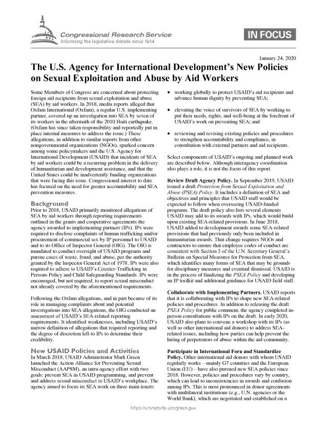 handle is hein.crs/govbhvt0001 and id is 1 raw text is: 





FF.ri E.$~                                &


                                                                                                January 24, 2020

The U.S. Agency for International Development's New Policies

on Sexual Exploitation and Abuse by Aid Workers


Some Members of Congress are concerned about protecting
foreign aid recipients from sexual exploitation and abuse
(SEA) by aid workers. In 2018, media reports alleged that
Oxfam International (Oxfam), a regular U.S. implementing
partner, covered up an investigation into SEA by seven of
its workers in the aftermath of the 2010 Haiti earthquake.
(Oxfam has since taken responsibility and reportedly put in
place internal measures to address the issue.) These
allegations, in addition to similar reports from other
nongovernmental organizations (NGOs), sparked concern
among some policymakers and the U.S. Agency for
International Development (USAID) that incidents of SEA
by aid workers could be a recurring problem in the delivery
of humanitarian and development assistance, and that the
United States could be inadvertently funding organizations
that were facing this issue. Congressional interest to date
has focused on the need for greater accountability and SEA
prevention measures.


Prior to 2018, USAID primarily monitored allegations of
SEA by aid workers through reporting requirements
outlined in the grants and cooperative agreements the
agency awarded to implementing partners (IPs). IPs were
required to disclose complaints of human trafficking and/or
procurement of commercial sex by IP personnel to USAID
and to its Office of Inspector General (OIG). The OIG is
mandated to conduct oversight of USAID programs and
pursue cases of waste, fraud, and abuse, per the authority
granted by the Inspector General Act of 1978. IPs were also
required to adhere to USAID's Counter-Trafficking in
Persons Policy and Child Safeguarding Standards. IPs were
encouraged, but not required, to report sexual misconduct
not already covered by the aforementioned requirements.

Following the Oxfam allegations, and in part because of its
role in managing complaints about and potential
investigations into SEA allegations, the OIG conducted an
assessment of USAID's SEA-related reporting
requirements. It identified weaknesses, including USAID's
narrow definition of allegations that required reporting and
the degree of discretion left to IPs to determine their
credibility.

New    USA,. I      ckD      .nd A cvaies
In March 2018, USAID Administrator Mark Green
launched the Action Alliance for Preventing Sexual
Misconduct (AAPSM), an intra-agency effort with two
goals: prevent SEA in USAID programming, and prevent
and address sexual misconduct in USAID's workplace. The
agency aimed to focus its SEA work on three main tenets:


* working globally to protect USAID's aid recipients and
   advance human dignity by preventing SEA;

* elevating the voice of survivors of SEA by working to
   put their needs, rights, and well-being at the forefront of
   USAID's work on preventing SEA; and

* reviewing and revising existing policies and procedures
   to strengthen accountability and compliance, in
   consultation with external partners and aid recipients.

Select components of USAID's ongoing and planned work
are described below. Although interagency coordination
also plays a role, it is not the focus of this report.

Review Draft Agency Policy. In September 2019, USAID
issued a draft Protection from Sexual Exploitation and
Abuse (PSEA) Policy. It includes a definition of SEA and
objectives and principles that USAID staff would be
expected to follow when overseeing USAID-funded
programs. The draft policy also lists several elements
USAID may add to its awards with IPs, which would build
upon existing SEA-related provisions. In June 2018,
USAID added to development awards some SEA-related
provisions that had previously only been included in
humanitarian awards. That change requires NGOs and
contractors to ensure that employee codes of conduct are
consistent with Section 3 of the U.N. Secretary General's
Bulletin on Special Measures for Protection from SEA,
which identifies many forms of SEA that may be grounds
for disciplinary measures and eventual dismissal. USAID is
in the process of finalizing the PSEA Policy and developing
an IP toolkit and additional guidance for USAID field staff.

Collaborate with Implementing Partners. USAID reports
that it is collaborating with IPs to shape new SEA-related
policies and procedures. In addition to releasing the draft
PSEA Policy for public comment, the agency completed in-
person consultations with IPs on the draft. In early 2020,
USAID also plans to convene a workshop with its IPs (as
well as other international aid donors) to address SEA-
related issues, including how parties can help prevent the
hiring of perpetrators of abuse within the aid community.

Participate in International Fora and Standardize
Policy. Other international aid donors with whom USAID
regularly works mainly G7 countries and the European
Union (EU) have also pursued new SEA policies since
2018. However, policies and procedures vary by country,
which can lead to inconsistencies in awards and confusion
among IPs. This is most pronounced in donor agreements
with multilateral institutions (e.g., U.N. agencies or the
World Bank), which are negotiated and established on a


gognpo ' -p\qm    ggmm
g
              , q
'S
a  X
11LULANJILiN,


