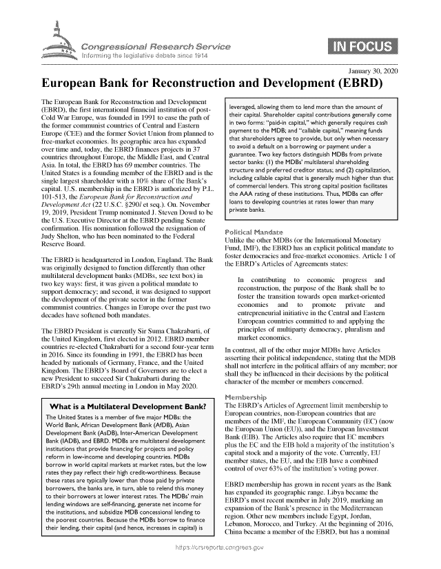 handle is hein.crs/govbhvv0001 and id is 1 raw text is: 




&~ ~                        riE SE .$rCh &~ ~ ~
                      ~d'& 'Vi~b'


                                                                                                  January 30, 2020

European Bank for Reconstruction and Development (EBRD)


The European Bank for Reconstruction and Development
(EBRD), the first international financial institution of post-
Cold War Europe, was founded in 1991 to ease the path of
the former communist countries of Central and Eastern
Europe (CEE) and the former Soviet Union from planned to
free-market economies. Its geographic area has expanded
over time and, today, the EBRD finances projects in 37
countries throughout Europe, the Middle East, and Central
Asia. In total, the EBRD has 69 member countries. The
United States is a founding member of the EBRD and is the
single largest shareholder with a 10% share of the Bank's
capital. U.S. membership in the EBRD is authorized by P.L.
101-513, the European Bank for Reconstruction and
Development Act (22 U.S.C. §2901 et seq.). On. November
19, 2019, President Trump nominated J. Steven Dowd to be
the U.S. Executive Director at the EBRD pending Senate
confirmation. His nomination followed the resignation of
Judy Shelton, who has been nominated to the Federal
Reserve Board.

The EBRD is headquartered in London, England. The Bank
was originally designed to function differently than other
multilateral development banks (MDBs, see text box) in
two key ways: first, it was given a political mandate to
support democracy; and second, it was designed to support
the development of the private sector in the former
communist countries. Changes in Europe over the past two
decades have softened both mandates.

The EBRD President is currently Sir Suma Chakrabarti, of
the United Kingdom, first elected in 2012. EBRD member
countries re-elected Chakrabarti for a second four-year term
in 2016. Since its founding in 1991, the EBRD has been
headed by nationals of Germany, France, and the United
Kingdom. The EBRD's Board of Governors are to elect a
new President to succeed Sir Chakrabarti during the
EBRD's 29th annual meeting in London in May 2020.


   What is a Multilateral Development Bank?
 The United States is a member of five major MDBs: the
 World Bank, African Development Bank (AfDB), Asian
 Development Bank (AsDB), Inter-Amer-ican Development
 Bank (IADB), and EBRD. MDBs ar-e multilateral development
 institutions that povide financing for piojects and policy
 refor-m in low-income and developing countries. MDBs
 borrow in word capital markets at market rates, but the low
 rates they pay reflect their high credit-wor-thiness. Because
 these r-ates ar-e typically lower- than those paid by private
 bo rower-s, the banks ar-e, in tu n able to relend this money
 to their bo rowers at lower inteirest rates. The MDBs' main
 lending windows are self-financing, geneiate net income for
 the institutions, and subsidize MDB concessional lending to
 the poor-est count ies. Because the MDBs bor ow to finance
 their lending, their capital (and hence, incireases in capital) is


leveraged, allowing them to lend mo-e than the amount of
their capital. Shareholder capital contibutions generally come
in two for-ms: paid-in capital, which gene rally r-equires cash
payment to the MDB; and callable capital, meaning funds
that shaireholders agr-ee to pirovide, but only when necessaiy
to avoid a default on a borrowing or- payment under- a
guarantee. Two key factor-s distinguish MDBs fr-om private
sector- banks: (I) the MDBs' multilater-al shar-eholding
structure and preferred creditor status; and (2) capitalization,
including callable capital that is generally much highe r than that
of commer-cial lenders. This strong capital position facilitates
the AAA iating of these institutions. Thus, MDBs can offer
loans to developing countri es at rates lower- than many
pr ivate banks.



Unlike the other MDBs (or the International Monetary
Fund, IMF), the EBRD has an explicit political mandate to
foster democracies and free-market economies. Article 1 of
the EBRD's Articles of Agreements states:

    In  contributing  to  economic   progress   and
    reconstruction, the purpose of the Bank shall be to
    foster the transition towards open market-oriented
    economies    and   to   promote   private   and
    entrepreneurial initiative in the Central and Eastern
    European countries committed to and applying the
    principles of multiparty democracy, pluralism and
    market economics.
In contrast, all of the other major MDBs have Articles
asserting their political independence, stating that the MDB
shall not interfere in the political affairs of any member; nor
shall they be influenced in their decisions by the political
character of the member or members concerned.

,,xte, n ,be r  hip>
The EBRD's Articles of Agreement limit membership to
European countries, non-European countries that are
members of the IMF, the European Community (EC) (now
the European Union (EU)), and the European Investment
Bank (EIB). The Articles also require that EC members
plus the EC and the EIB hold a majority of the institution's
capital stock and a majority of the vote. Currently, EU
member states, the EU, and the EIB have a combined
control of over 63% of the institution's voting power.

EBRD membership has grown in recent years as the Bank
has expanded its geographic range. Libya became the
EBRD's most recent member in July 2019, marking an
expansion of the Bank's presence in the Mediterranean
region. Other new members include Egypt, Jordan,
Lebanon, Morocco, and Turkey. At the beginning of 2016,
China became a member of the EBRD, but has a nominal


K~:>


gognpo 'pop\qm     ggmm
g
'S
a  X


