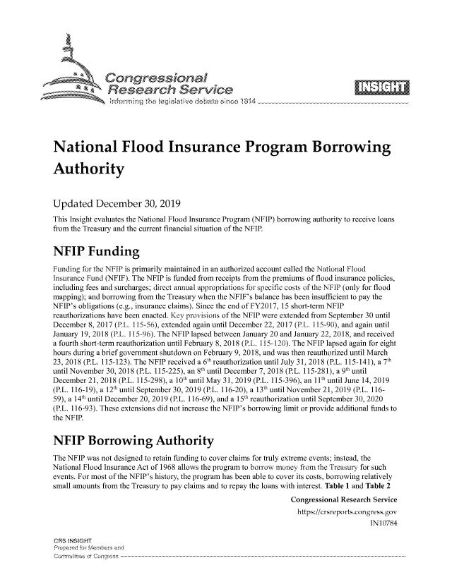 handle is hein.crs/govbhvz0001 and id is 1 raw text is: 









              Researh Sevice






National Flood Insurance Program Borrowing

Authority



Updated December 30, 2019
This Insight evaluates the National Flood Insurance Program (NFIP) borrowing authority to receive loans
from the Treasury and the current financial situation of the NFIP.


NFIP Funding

Funding for the NFIP is primarily maintained in an authorized account called the National Flood
Insurance Ftnd (NFIF). The NFIP is funded from receipts from the premiums of flood insurance policies,
including fees and surcharges; direct annual appropriations for specific costs of the NFIP (only for flood
mapping); and borrowing from the Treasury when the NFIF's balance has been insufficient to pay the
NFIP's obligations (e.g., insurance claims). Since the end of FY2017, 15 short-term NFIP
reauthorizations have been enacted. Key prov isions of the NFIP were extended from September 30 until
December 8, 2017 (P.L. 115-56), extended again until December 22, 2017 (RL. 115-90), and again until
January 19, 2018 (PL. 115-96). The NFIP lapsed between January 20 and January 22, 2018, and received
a fourth short-term reauthorization until February 8, 2018 (RL. 115-120). The NFIP lapsed again for eight
hours during a brief government shutdown on February 9, 2018, and was then reauthorized until March
23, 2018 (P.L. 115-123). The NFIP received a 6th reauthorization until July 31, 2018 (P.L. 115-141), a 7th
until November 30, 2018 (P.L. 115-225), an 8th until December 7, 2018 (P.L. 115-281), a 9th until
December 21, 2018 (P.L. 115-298), a 10th until May 31, 2019 (P.L. 115-396), an 11th until June 14, 2019
(P.L. 116-19), a 12th until September 30, 2019 (P.L. 116-20), a 13th until November 21, 2019 (P.L. 116-
59), a 14th until December 20, 2019 (P.L. 116-69), and a 15th reauthorization until September 30, 2020
(P.L. 116-93). These extensions did not increase the NFIP's borrowing limit or provide additional funds to
the NFIR


NFIP Borrowing Authority

The NFIP was not designed to retain funding to cover claims for truly extreme events; instead, the
National Flood Insurance Act of 1968 allows the program to borrow money from the Treasury for such
events. For most of the NFIP's history, the program has been able to cover its costs, borrowing relatively
small amounts from the Treasury to pay claims and to repay the loans with interest. Table 1 and Table 2
                                                              Congressional Research Service
                                                                https://crsreports.congress.gov
                                                                                   IN10784

CRS NStGHT
Prepaimed for Mernbei-s and
Committees 4 o.  C- --q .. . . . . . . . ...-----------------------------------------------------------------------------------------------------------------------------------------------------------------------


