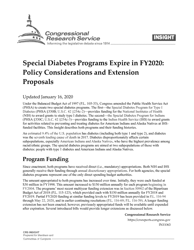 handle is hein.crs/govbhwx0001 and id is 1 raw text is: 









               Researh Sevice






Special Diabetes Programs Expire in FY2020:

Policy Considerations and Extension

Proposals



Updated January 16, 2020

Under the Balanced Budget Act of 1997 (P.L. 105-33), Congress amended the Public Health Service Act
(PHSA) to create two special diabetes programs. The first-the Special Diabetes Program for Type I
Diabetes (PHSA §330B; U.S.C. 42 §254c-2)-provides funding for the National Institutes of Heall
(NIH) to award grants to study type I diabetes. The second-the Special Diabetes Program for Indians
(PHSA §330C; U.S.C. 42 §254c-3)-provides funding to the Indian Health Service (IHS) to award grants
for activities related to preventing and treating diabetes for American Indians and Alaska Natives at IHS-
funded facilities. This Insight describes both programs and their funding histories.
An estimated 9.4% of the U.S. population has diabetes (including both type 1 and type 2), and diabetes
was the seventh leading cause of death in 2017. Diabetes disproportionately affects certain
subpopulations, especially American Indians and Alaska Natives, who have the highest prevalence among
racial/ethnic groups. The special diabetes programs are aimed at two subpopulations of those with
diabetes: people with type 1 diabetes and American Indians and Alaska Natives.


Program Funding

Since enactment, both programs have received direct (i.e., mandatory) appropriations. Both NIH and IHS
generally receive their funding through annual discretionary appropriations. For both agencies, the special
diabetes programs represent one of the only direct spending budget authorities.
The amount appropriated to both programs has increased over time. Initially, they were each funded at
$30 million in FY1998. This amount increased to $150 million annually for each program beginning in
FY2004. The programs' most recent multiyear funding extension was in Section 50902 of the Bipartisan
Budget Act of 2018 (P.L. 115-123), which provided each with $150 million annually for FY2018 and
FY2019. Partial FY2020 funding at similar funding levels to FY2019 has been provided in RL. 116-94
through May 22, 2020, and in earlier continuing resolutions (P.L. 116--69; PL. 116-59). A longer funding
extension has not been enacted; however, previously appropriated funds will be available until expended
after expiration. Several introduced bills would provide longer extensions as discussed below.
                                                               Congressional Research Service
                                                               https://crsreports.congress.gov
                                                                                    IN11063

CRS NStGHT
Prepaimed for Mernbei-s and
Committees 4 o.  C- --q .. . . . . . . . ...-----------------------------------------------------------------------------------------------------------------------------------------------------------------------


