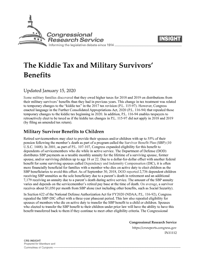 handle is hein.crs/govbhwz0001 and id is 1 raw text is: 







           ees
               Researh Sevice






The Kiddie Tax and Military Survivors'

Benefits



Updated January 15, 2020

Some military families discovered that they owed higher taxes for 2018 and 2019 on distributions from
their military survivors' benefits than they had in previous years. This change in tax treatment was related
to temporary changes to the kiddie tax in the 2017 tax revision (P.L. 115-97). However, Congress
enacted language in the Further Consolidated Appropriations Act, 2020 (P.L. 116-94) that repealed those
temporary changes to the kiddie tax beginning in 2020. In addition, P.L. 116-94 enables taxpayers to
retroactively elect to be taxed as if the kiddie tax changes in P.L. 115-97 did not apply in 2018 and 2019
(by filing an amended tax return).

Military Survivor Benefits to Children
Retired servicemembers may elect to provide their spouses and/or children with up to 55% of their
pension following the member's death as part of a program called the Survivor Benefit Plan (SBP) (10
U.S.C. 1448). In 2001, as part of P.L. 107-107, Congress expanded eligibility for this benefit to
dependents of servicemembers who die while in active service. The Department of Defense (DOD)
distributes SBP payments as a taxable monthly annuity for the lifetime of a surviving spouse, former
spouse, and/or surviving children up to age 18 or 22. Due to a dollar-for-dollar offset with another federal
benefit for some surviving spouses called Dependency and Indemnity Compensation (DIC), it is often
more financially beneficial for families with a member who dies on active duty to elect children as the
SBP beneficiaries to avoid this offset. As of September 30, 2018, DOD reported 2,736 dependent children
receiving SBP annuities as the sole beneficiary due to a parent's death in retirement and an additional
7,179 receiving an annuity due to a parent's death during active service. The amount of the SBP annuity
varies and depends on the servicemember's retired pay base at the time of death. On average, a survivor
receives about $1,050 per month from SBP alone (not including other benefits, such as Social Security).
In Section 622 of the National Defense Authorization Act for FY2020 (NDAA; P.L. 116-92), Congress
repealed the SBP-DIC offset with a three-year phaseout period. This law also repealed eligibility for
spouses of members who die on active duty to transfer the SBP benefit to a child or children. Spouses
who elected to transfer the SBP benefit to their children under prior law will have the ability to have this
benefit transferred back to them if they continue to meet other eligibility criteria. The Congressional


                                                                Congressional Research Service
                                                                  https://crsreports.congress.gov
                                                                                      INI1112

CRS  NStGHT
Prepaimed for Mernbei-s and
Committees 4 o.  C- --q .. . . . . . . . ...----------------------------------------------------------------------------------------------------------------------------------------------------------------------


