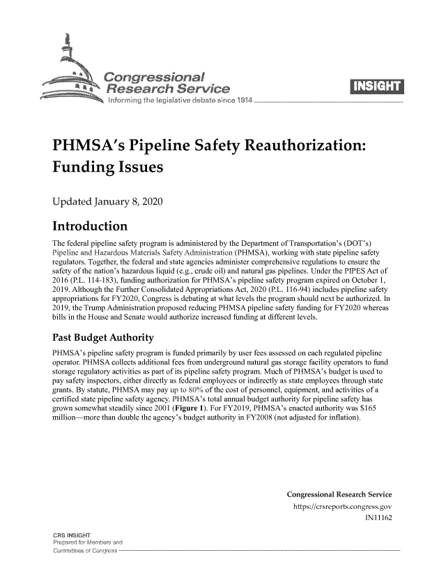 handle is hein.crs/govbhxv0001 and id is 1 raw text is: 









               Researh Sevice






PHMSA's Pipeline Safety Reauthorization:

Funding Issues



Updated January 8, 2020


Introduction

The federal pipeline safety program is administered by the Department of Transportation's (DOT's)
Pipeline and Hazardous Materials Safety Administration (PHMSA), working with state pipeline safety
regulators. Together, the federal and state agencies administer comprehensive regulations to ensure the
safety of the nation's hazardous liquid (e.g., crude oil) and natural gas pipelines. Under the PIPES Act of
2016 (P.L. 114-183), funding authorization for PHMSA's pipeline safety program expired on October 1,
2019. Although the Further Consolidated Appropriations Act, 2020 (P.L. 116-94) includes pipeline safety
appropriations for FY2020, Congress is debating at what levels the program should next be authorized. In
2019, the Trump Administration proposed reducing PHMSA pipeline safety funding for FY2020 whereas
bills in the House and Senate would authorize increased funding at different levels.

Past Budget Authority
PHMSA's pipeline safety program is funded primarily by user fees assessed on each regulated pipeline
operator. PHMSA collects additional fees from underground natural gas storage facility operators to fund
storage regulatory activities as part of its pipeline safety program. Much of PHMSA's budget is used to
pay safety inspectors, either directly as federal employees or indirectly as state employees through state
grants. By statute, PHMSA may pay up to 80% of the cost of personnel, equipment, and activities of a
certified state pipeline safety agency. PHMSA's total annual budget authority for pipeline safety has
grown somewhat steadily since 2001 (Figure 1). For FY2019, PHMSA's enacted authority was $165
million-more than double the agency's budget authority in FY2008 (not adjusted for inflation).








                                                               Congressional Research Service
                                                               https://crsreports.congress.gov
                                                                                    IN11162

CRS NS GHT
Prpred For Meumbers and
Comrm ttees  of Conress  ----------------------------------------------------------------------------------------------------------------------------------------------------------------------------------------


