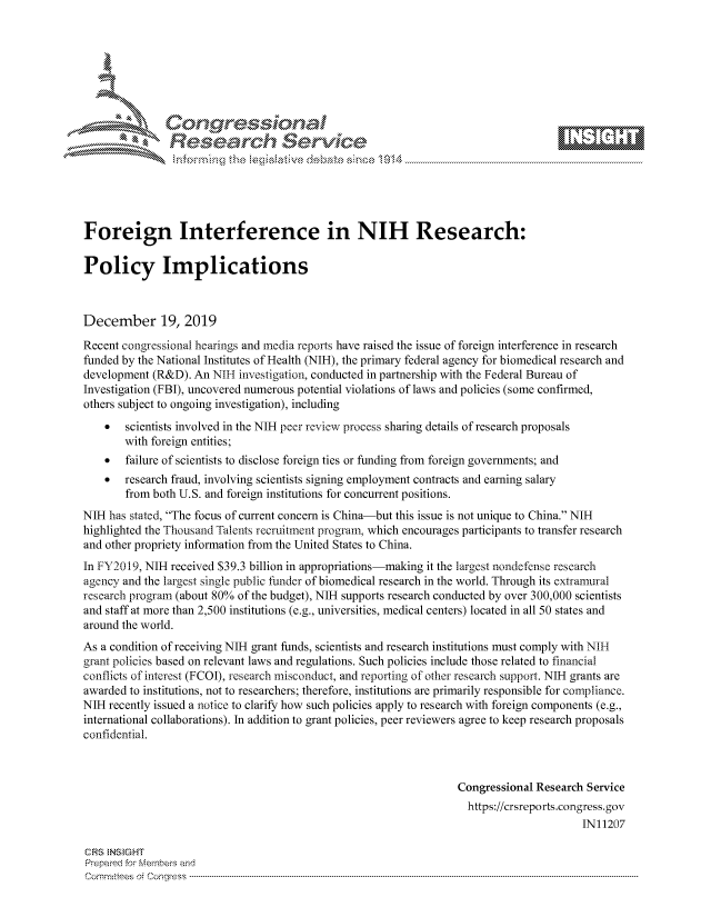 handle is hein.crs/govbhyu0001 and id is 1 raw text is: 







           *   Conqrcissioa

               flasearch Service





Foreign Interference in NIH Research:

Policy Implications



December 19, 2019
Recent congressional hearings and media reports have raised the issue of foreign interference in research
funded by the National Institutes of Health (NIH), the primary federal agency for biomedical research and
development (R&D). An NIH investigation, conducted in partnership with the Federal Bureau of
Investigation (FBI), uncovered numerous potential violations of laws and policies (some confirmed,
others subject to ongoing investigation), including
    *  scientists involved in the NIH peer review process sharing details of research proposals
       with foreign entities;
    *  failure of scientists to disclose foreign ties or funding from foreign governments; and
    *  research fraud, involving scientists signing employment contracts and earning salary
       from both U.S. and foreign institutions for concurrent positions.
NIH has stated, The focus of current concern is China-but this issue is not unique to China. NIH
highlighted the Thousand Talents recruitment program, which encourages participants to transfer research
and other propriety information from the United States to China.
In FY2019, NIH received $39.3 billion in appropriations-making it the largest nondefense research
agency and the largest single public funder of biomedical research in the world. Through its extramural
research program (about 80% of the budget), NIH supports research conducted by over 300,000 scientists
and staff at more than 2,500 institutions (e.g., universities, medical centers) located in all 50 states and
around the world.
As a condition of receiving NIH grant funds, scientists and research institutions must comply with NIH
grant policies based on relevant laws and regulations. Such policies include those related to financial
conflicts of interest (FCOI), research misconduct, and reporting of other research support. NIH grants are
awarded to institutions, not to researchers; therefore, institutions are primarily responsible for compliance.
NIH recently issued a notice to clarify how such policies apply to research with foreign components (e.g.,
international collaborations). In addition to grant policies, peer reviewers agree to keep research proposals
confidential.



                                                                  Congressional Research Service
                                                                    https://crsreports.congress.gov
                                                                                        IN11207

CRS NStGHT
Prepai-ed for ferbei-s amnd
Comm ittees  o. e Co -q s . . .. . . . .. . . . .. . . . .. . ..--------------------------------------------------------------------------------------------------------------------------------------------------------------


