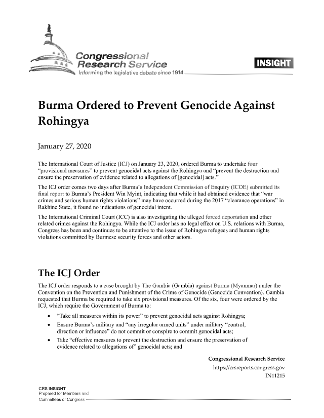 handle is hein.crs/govbhzu0001 and id is 1 raw text is: 









               Researh Sevice





Burma Ordered to Prevent Genocide Against

Rohingya



January 27, 2020


The International Court of Justice (ICJ) on January 23, 2020, ordered Burma to undertake four
provisional measures to prevent genocidal acts against the Rohingya and prevent the destruction and
ensure the preservation of evidence related to allegations of [genocidal] acts.
The ICJ order comes two days after Burma's Independent Commission of Enquiry (WOE) submitted its
final report to Burma's President Win Myint, indicating that while it had obtained evidence that war
crimes and serious human rights violations may have occurred during the 2017 clearance operations in
Rakhine State, it found no indications of genocidal intent.
The International Criminal Court (ICC) is also investigating the alleged forced deportation and other
related crimes against the Rohingya. While the ICJ order has no legal effect on U.S. relations with Burma,
Congress has been and continues to be attentive to the issue of Rohingya refugees and human rights
violations committed by Burmese security forces and other actors.





The ICJ Order

The ICJ order responds to a case brought by The Gambia (Gambia) against Burma (Myanmar) under the
Convention on the Prevention and Punishment of the Crime of Genocide (Genocide Convention). Gambia
requested that Burma be required to take six provisional measures. Of the six, four were ordered by the
ICJ, which require the Government of Burma to:
    *  Take all measures within its power to prevent genocidal acts against Rohingya;
    *  Ensure Burma's military and any irregular armed units under military control,
       direction or influence do not commit or conspire to commit genocidal acts;
    *  Take effective measures to prevent the destruction and ensure the preservation of
       evidence related to allegations of' genocidal acts; and

                                                               Congressional Research Service
                                                               https://crsreports.congress.gov
                                                                                    IN11215

CRS }NStGHT
Prepaed for Membeivs and
Cornm ittees  o4 Cor~qress  ----------------------------------------------------------------------------------------------------------------------------------------------------------------------------------------


