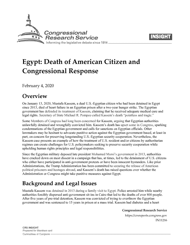 handle is hein.crs/govbhzv0001 and id is 1 raw text is: 









               Researh Sevice





Egypt: Death of American Citizen and

Congressional Response



February 4, 2020


Overview

On January 13, 2020, Mustafa Kassem, a dual U.S.-Egyptian citizen who had been detained in Egypt
since 2013, died of heart failure in an Egyptian prison after a two-year hunger strike. The Egyptian
government has defended its treatment of Kassem, claiming that he received adequate medical care and
legal fights. Secretary of State Michael R. Pompeo called Kassem's death pointless and tragic.
Some Members of Congress had long been concerned for Kassem, arguing that Egyptian authorities
unlawfully detained and wrongfully convicted him. Kassem's death has upset some in Congress, sparking
condemnations of the Egyptian government and calls for sanctions on Egyptian officials. Other
lawmakers may be hesitant to advocate punitive action against the Egyptian government based, at least in
part, on concern for preserving longstanding U.S.-Egyptian security cooperation. Nevertheless, the
Kassem case presents an example of how the treatment of U.S. resident and/or citizens by authoritarian
regimes can create challenges for U.S. policymakers seeking to preserve security cooperation while
upholding human rights principles and legal responsibilities.
Since the Egyptian military deposed late president Mohamed Morsi's government in 2013, authorities
have cracked down on most dissent in a campaign that has, at times, led to the detainment of U.S. citizens
who either have participated in anti-government protests or have been innocent bystanders. Like prior
Administrations, the Trump Administration has been committed to securing the release of American
political prisoners and hostages abroad, and Kassem's death has raised questions over whether the
Administration or Congress might take punitive measures against Egypt.


Background and Legal Issues

Mustafa Kassem was detained in 2013 during a family visit to Egypt. Police arrested him while nearby
authorities forcibly dispersed anti-government sit-ins in Cairo that led to the deaths of over 800 people.
After five years of pre-trial detention, Kassem was convicted of trying to overthrow the Egyptian
government and was sentenced to 15 years in prison at a mass trial. Kassem had diabetes and a heart

                                                               Congressional Research Service
                                                                 https://crsreports.congress.gov
                                                                                     IN11216

CRS  NStGHT
Prepaimed for Mernbei-s and
Committees 4 o.  C- --q .. . . . . . . . ...-----------------------------------------------------------------------------------------------------------------------------------------------------------------------


