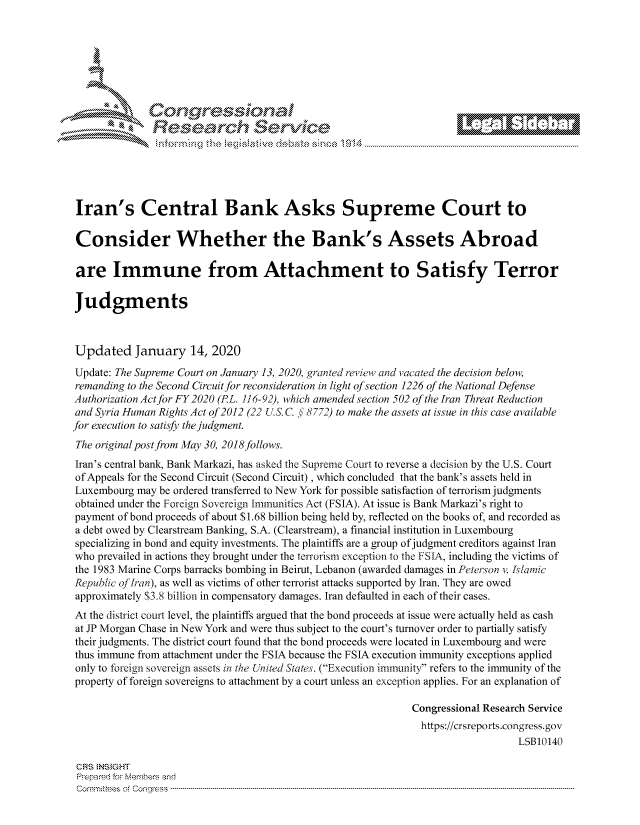 handle is hein.crs/govbhzx0001 and id is 1 raw text is: 







         ~* or 101 '
            Researh Service





 Iran's Central Bank Asks Supreme Court to

 Consider Whether the Bank's Assets Abroad

 are Immune from Attachment to Satisfy Terror

 Judgments



 Updated January 14, 2020
 Update: The Supreme Court on January 13, 2020, granted review and vacated the decision below,
 remanding to the Second Circuit for reconsideration in light of section 1226 of the National Defense
 Authorization Act for FY 2020 (PL. 116-92), which amended section 502 of the Iran Threat Reduction
 and Syria Human Rights Act of 2012 (22 LS. C. § 8772) to make the assets at issue in this case available
for execution to satisfy the judgment.
The original post from May 30, 2018follows.
Iran's central bank, Bank Markazi, has asked the Supreme Court to reverse a decision by the U.S. Court
of Appeals for the Second Circuit (Second Circuit) , which concluded that the bank's assets held in
Luxembourg may be ordered transferred to New York for possible satisfaction of terrorism judgments
obtained under the Foreign Sovereign Immunities Act (FSIA). At issue is Bank Markazi's right to
payment of bond proceeds of about $1.68 billion being held by, reflected on the books of, and recorded as
a debt owed by Clearstream Banking, S.A. (Clearstream), a financial institution in Luxembourg
specializing in bond and equity investments. The plaintiffs are a group of judgment creditors against Iran
who prevailed in actions they brought under the terrorism exception to the FSIA, including the victims of
the 1983 Marine Corps barracks bombing in Beirut, Lebanon (awarded damages in Peterson v. Ilamic
Republic ofIrban), as well as victims of other terrorist attacks supported by Iran. They are owed
approximately $3.8 billion in compensatory damages. Iran defaulted in each of their cases.
At the district court level, the plaintiffs argued that the bond proceeds at issue were actually held as cash
at JP Morgan Chase in New York and were thus subject to the court's turnover order to partially satisfy
their judgments. The district court found that the bond proceeds were located in Luxembourg and were
thus immune from attachment under the FSIA because the FSIA execution immunity exceptions applied
only to foreign sovereign assets in the United States. (Execution immunity refers to the immunity of the
property of foreign sovereigns to attachment by a court unless an exception applies. For an explanation of

                                                              Congressional Research Service
                                                              https://crsreports.congress.gov
                                                                                 LSB10140

 CRS NS GHT
 Prpred For Meumbers and
 Comrm ttees  of Conress  ----------------------------------------------------------------------------------------------------------------------------------------------------------------------------------------


