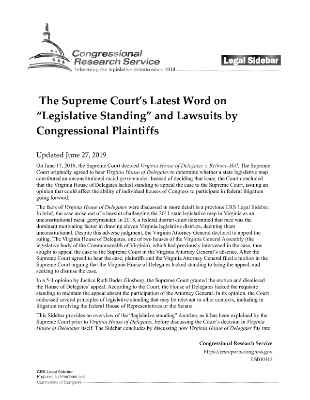 handle is hein.crs/govbhzz0001 and id is 1 raw text is: 







         ~* or 101 '
            Researh Servi kM-





 The Supreme Court's Latest Word on

 'Legislative Standing and Lawsuits by


 Congressional Plaintiffs



 Updated June 27, 2019

 On June 17, 2019, the Supreme Court decided VNgiiia House of De!egates v. Bethune-Hill. The Supreme
 Court originally agreed to hear Virginia House of Delegates to determine whether a state legislative map
 constituted an unconstitutional racial gerrymander. Instead of deciding that issue, the Court concluded
 that the Virginia House of Delegates lacked standing to appeal the case to the Supreme Court, issuing an
 opinion that could affect the ability of individual houses of Congress to participate in federal litigation
 going forward.
 The facts of Virginia House of Delegates were discussed in more detail in a previous CRS Legal Sidebar.
 In brief, the case arose out of a lawsuit challenging the 2011 state legislative map in Virginia as an
 unconstitutional racial gerrymander. In 2018, a federal district court determined that race was the
 dominant motivating factor in drawing eleven Virginia legislative districts, deeming them
 unconstitutional. Despite this adverse judgment, the Virginia Attorney General declined to appeal the
 ruling. The Virginia House of Delegates, one of two houses of the Virginia General Assembly (the
 legislative body of the Commonwealth of Virginia), which had previously intervened in the case, thus
 sought to appeal the case to the Supreme Court in the Virginia Attorney General's absence. After the
 Supreme Court agreed to hear the case, plaintiffs and the Virginia Attorney General filed a motion in the
 Supreme Court arguing that the Virginia House of Delegates lacked standing to bring the appeal, and
 seeking to dismiss the case.
 In a 5-4 opinion by Justice Ruth Bader Ginsburg, the Supreme Court granted the motion and dismissed
 the House of Delegates' appeal. According to the Court, the House of Delegates lacked the requisite
 standing to maintain the appeal absent the participation of the Attorney General. In its opinion, the Court
 addressed several principles of legislative standing that may be relevant in other contexts, including in
 litigation involving the federal House of Representatives or the Senate.
 This Sidebar provides an overview of the legislative standing doctrine, as it has been explained by the
 Supreme Court prior to Virginia House of Delegates, before discussing the Court's decision in Virginia
House of Delegates itself. The Sidebar concludes by discussing how Virginia House of Delegates fits into

                                                               Congressional Research Service
                                                               https://crsreports.congress.gov
                                                                                   LSB10317

CRS L.ega Sidebar
Prepaed for Membeivs and
Cornm ittees  o4 Cor~qress  ---------------------------------------------------------------------------------------------------------------------------------------------------------------------------------------


