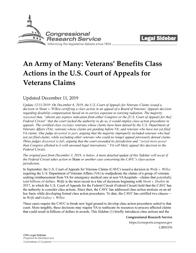 handle is hein.crs/govbivu0001 and id is 1 raw text is: 







      *          or             10     
             Researh Servi kM-





An Army of Many: Veterans' Benefits Class

Actions in the U.S. Court of Appeals for

Veterans Claims



Updated December 11, 2019

Update 12/11/2019: On December 6, 2019, the U.S. Court of Appeals for Veterans Claims issued a
decision in Skaar v. Wilkie certifying a class action in an appeal of a Board of Veterans 'Appeals decision
regarding disability compensation based on in-service exposure to ionizing radiation. The majority
reasoned that, absent any express indication from either Congress or the [U.S. Court of Appeals for the]
Federal Circuit that the court lacked the authority to do so, it would employ class action procedures in
appeals. The certified class includes veterans whose claims have been denied by the U.S. Department of
Veterans Affairs (VA); veterans whose claims are pending before VA; and veterans who have not yet filed
VA claims. One judge dissented in part, arguing that the majority improperly included veterans who had
not yet filed claims, while excluding other veterans who could no longer appeal previously denied claims.
Three judges dissented injfi,, arguing that the court exceeded its jurisdiction and seized inorepower
than Congress allotted to it with unsound legal innovations.  VA will likely appeal this decision to the
Federal Circuit.
The original post from December 3, 2019, is below. A more detailed update of this Sidebar will occur if
the Federal Circuit takes action in Skaar or another case concerning the CAVC's class-action
jurisdiction.
In September, the U.S. Court of Appeals for Veterans Claims (CAVC) issued a decision in WoIjf v 9;lkie
requiring the U.S. Department of Veterans Affairs (VA) to readjudicate the claims of a group of veterans
seeking reimbursement from VA for emergency medical care at non-VA hospitals-claims that potentially
total billions of dollars. Wolfe is the most recent in a line of decisions beginning with Monk v. Shukin in
2017, in which the U.S. Court of Appeals for the Federal Circuit (Federal Circuit) held that the CAVC has
the authority to consider class actions. Since then, the CAVC has addressed class action motions on an ad
hoc basis while developing formal class action procedures. To date, the CAVC has certified two classes-
in Wolfe and Godsey v Rilkie.
These cases require the CAVC to break new legal ground to develop class action procedures suited to that
court. More tangibly, these decisions may require VA to reallocate its resources to process affected claims
that could result in billions of dollars in awards. This Sidebar (1) briefly introduces class actions and the
                                                               Congressional Research Service
                                                                 https://crsreports.congress.gov
                                                                                   LSB10376

 CRS Lega Sidebar
 Prepaed for Membeivs and
 Cornm ittees  o4 Co q _gress  ---------------------------------------------------------------------------------------------------------------------------------------------------------------------------------------


