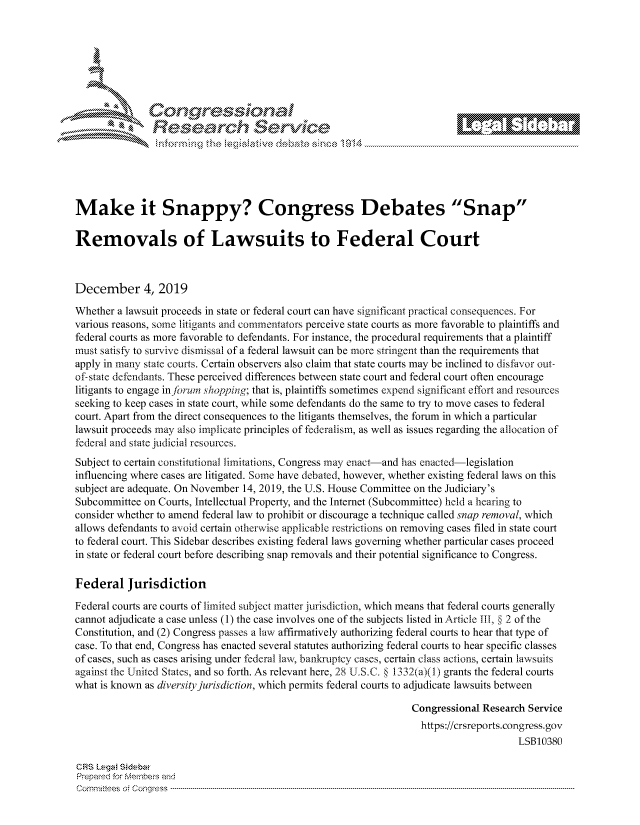 handle is hein.crs/govbivw0001 and id is 1 raw text is: 









                   Resarh Servi k-M-






Make it Snappy? Congress Debates 'Snap

Removals of Lawsuits to Federal Court



December 4, 2019

Whether a lawsuit proceeds in state or federal court can have significant practical consequences. For
various reasons, some litigants and commentators perceive state courts as more favorable to plaintiffs and
federal courts as more favorable to defendants. For instance, the procedural requirements that a plaintiff
must satisfy to survive dismissal of a federal lawsuit can be more stringent than the requirements that
apply in many state courts. Certain observers also claim that state courts may be inclined to disfavor out-
of-state defendants. These perceived differences between state court and federal court often encourage
litigants to engage injorum shopping; that is, plaintiffs sometimes expend significant effort and resources
seeking to keep cases in state court, while some defendants do the same to try to move cases to federal
court. Apart from the direct consequences to the litigants themselves, the forum in which a particular
lawsuit proceeds may also implicate principles of federalism, as well as issues regarding the allocation of
federal and state judicial resources.
Subject to certain constitutional limitations, Congress may enact-and has enacted-legislation
influencing where cases are litigated. Some have debated, however, whether existing federal laws on this
subject are adequate. On November 14, 2019, the U.S. House Committee on the Judiciary's
Subcommittee on Courts, Intellectual Property, and the Internet (Subcommittee) held a hearing to
consider whether to amend federal law to prohibit or discourage a technique called snap removal, which
allows defendants to avoid certain otherwise applicable restrictions on removing cases filed in state court
to federal court. This Sidebar describes existing federal laws governing whether particular cases proceed
in state or federal court before describing snap removals and their potential significance to Congress.

Federal Jurisdiction
Federal courts are courts of limited subject matter jurisdiction, which means that federal courts generally
cannot adjudicate a case unless (1) the case involves one of the subjects listed in Article TiB, § 2 of the
Constitution, and (2) Congress passes a law affirmatively authorizing federal courts to hear that type of
case. To that end, Congress has enacted several statutes authorizing federal courts to hear specific classes
of cases, such as cases arising under federal law, bankruptcy cases, certain class actions, certain lawsuits
against the United States, and so forth. As relevant here, 28 U.S.C.  1332(a)(1) grants the federal courts
what is known as diversity jurisdiction, which permits federal courts to adjudicate lawsuits between

                                                                  Congressional Research Service
                                                                    https://crsreports.congress.gov
                                                                                       LSB10380

CRS Lega Sidebar
Prepaed for Membeivs and
Cornm ittees  o4 Co q _gress  ---------------------------------------------------------------------------------------------------------------------------------------------------------------------------------------



