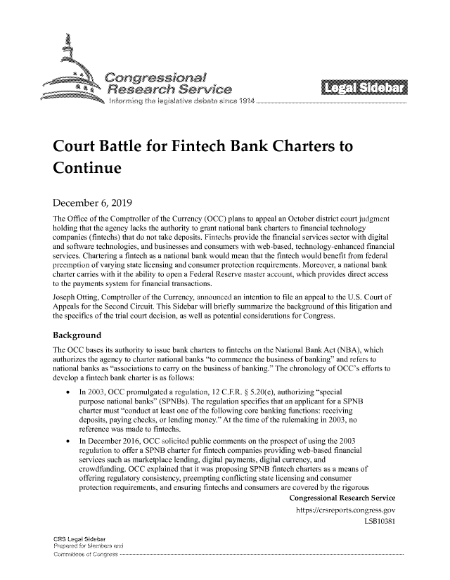 handle is hein.crs/govbivx0001 and id is 1 raw text is: 







         ~* or 101 '
            Researh Servi kM-






Court Battle for Fintech Bank Charters to

Continue



December 6, 2019

The Office of the Comptroller of the Currency (OCC) plans to appeal an October district court judgment
holding that the agency lacks the authority to grant national bank charters to financial technology
companies (fintechs) that do not take deposits. Fintechs provide the financial services sector with digital
and software technologies, and businesses and consumers with web-based, technology-enhanced financial
services. Chartering a fintech as a national bank would mean that the fintech would benefit from federal
preemption of varying state licensing and consumer protection requirements. Moreover, a national bank
charter carries with it the ability to open a Federal Reserve master account, which provides direct access
to the payments system for financial transactions.
Joseph Otting, Comptroller of the Currency, announced an intention to file an appeal to the U.S. Court of
Appeals for the Second Circuit. This Sidebar will briefly summarize the background of this litigation and
the specifics of the trial court decision, as well as potential considerations for Congress.

Background
The OCC bases its authority to issue bank charters to fintechs on the National Bank Act (NBA), which
authorizes the agency to charter national banks to commence the business of banking and refers to
national banks as associations to carry on the business of banking. The chronology of OCC's efforts to
develop a fintech bank charter is as follows:
    *  In 2003, OCC promulgated a regulation, 12 C.F.R. § 5.20(e), authorizing special
       purpose national banks (SPNBs). The regulation specifies that an applicant for a SPNB
       charter must conduct at least one of the following core banking functions: receiving
       deposits, paying checks, or lending money. At the time of the rulemaking in 2003, no
       reference was made to fintechs.
    *  In December 2016, OCC solicited public comments on the prospect of using the 2003
       regulation to offer a SPNB charter for fintech companies providing web-based financial
       services such as marketplace lending, digital payments, digital currency, and
       crowdfunding. OCC explained that it was proposing SPNB fintech charters as a means of
       offering regulatory consistency, preempting conflicting state licensing and consumer
       protection requirements, and ensuring fintechs and consumers are covered by the rigorous
                                                               Congressional Research Service
                                                                 https://crsreports.congress.gov
                                                                                   LSB10381

CRS Lega Sidebar
Prepaed for Membeivs and
Cornm ittees  o4 Co q _gress  ---------------------------------------------------------------------------------------------------------------------------------------------------------------------------------------


