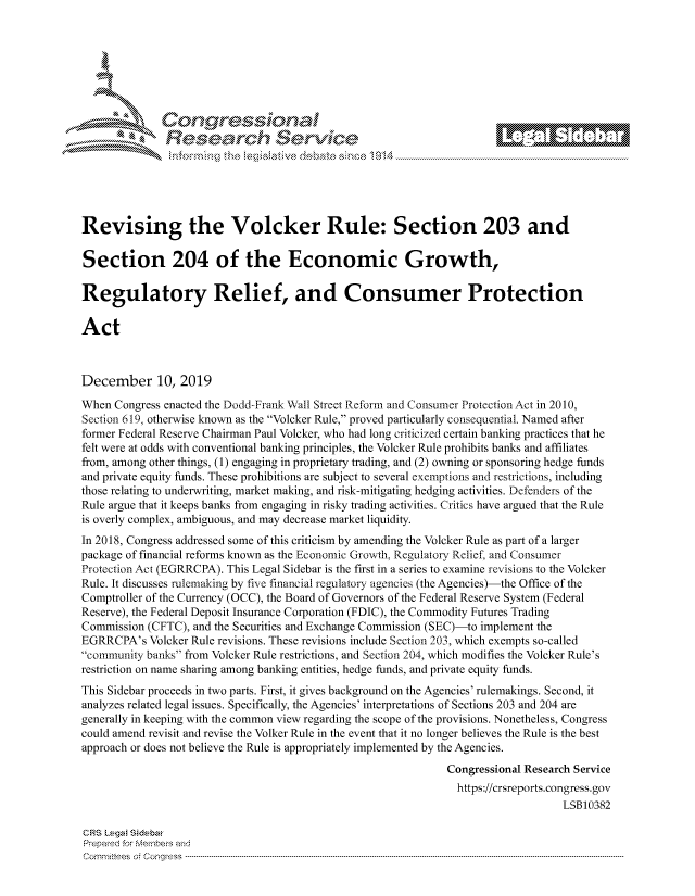handle is hein.crs/govbivy0001 and id is 1 raw text is: 









                  Resarh Servi kM-






Revising the Volcker Rule: Section 203 and

Section 204 of the Economic Growth,

Regulatory Relief, and Consumer Protection

Act



December 10, 2019

When Congress enacted the Dodd-Frank Wall Street Reform and Consumer Protection Act in 2010,
Section 619, otherwise known as the Volcker Rule, proved particularly consequential. Named after
former Federal Reserve Chairman Paul Volcker, who had long criticized certain banking practices that he
felt were at odds with conventional banking principles, the Volcker Rule prohibits banks and affiliates
from, among other things, (1) engaging in proprietary trading, and (2) owning or sponsoring hedge funds
and private equity funds. These prohibitions are subject to several exemptions and restrictions, including
those relating to underwriting, market making, and risk-mitigating hedging activities. Defenders of the
Rule argue that it keeps banks from engaging in risky trading activities. Critics have argued that the Rule
is overly complex, ambiguous, and may decrease market liquidity.
In 2018, Congress addressed some of this criticism by amending the Volcker Rule as part of a larger
package of financial reforms known as the Economic Growth. Regulatory Relief and Consmner
Protection Act (EGRRCPA). This Legal Sidebar is the first in a series to examine revisions to the Volcker
Rule. It discusses rulemaking by five financial regulatory agencies (the Agencies)-the Office of the
Comptroller of the Currency (OCC), the Board of Governors of the Federal Reserve System (Federal
Reserve), the Federal Deposit Insurance Corporation (FDIC), the Commodity Futures Trading
Commission (CFTC), and the Securities and Exchange Commission (SEC)-to implement the
EGRRCPA's Volcker Rule revisions. These revisions include Section 203, which exempts so-called
community banks from Volcker Rule restrictions, and Section 204, which modifies the Volcker Rule's
restriction on name sharing among banking entities, hedge funds, and private equity funds.
This Sidebar proceeds in two parts. First, it gives background on the Agencies' rulemakings. Second, it
analyzes related legal issues. Specifically, the Agencies' interpretations of Sections 203 and 204 are
generally in keeping with the common view regarding the scope of the provisions. Nonetheless, Congress
could amend revisit and revise the Volker Rule in the event that it no longer believes the Rule is the best
approach or does not believe the Rule is appropriately implemented by the Agencies.
                                                             Congressional Research Service
                                                               https://crsreports.congress.gov
                                                                                 LSB10382

CRS Lega Sidebw
Prepaed for Membeivs and
cornmnittees  o4 C- --q .. . . .. . . .. . .. . . .. ..-------------------------------------------------------------------------------------------------------------------------------------------------- -------------


