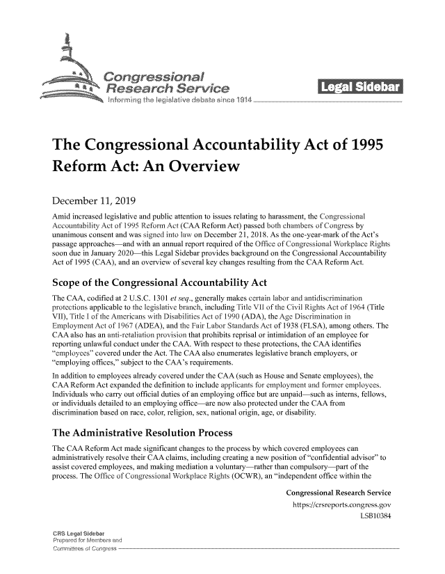 handle is hein.crs/govbiwt0001 and id is 1 raw text is: 







        ~* or 101 '
            Researh Servi kM-





The Congressional Accountability Act of 1995

Reform Act: An Overview



December 11, 2019

Amid increased legislative and public attention to issues relating to harassment, the Congressional
Accountability Act of 1995 Reform Act (CAA Reform Act) passed both chambers of Congress by
unanimous consent and was signed into law on December 21, 2018. As the one-year-mark of the Act's
passage approaches-and with an annual report required of the Office of Congressional Workplace Rights
soon due in January 2020-this Legal Sidebar provides background on the Congressional Accountability
Act of 1995 (CAA), and an overview of several key changes resulting from the CAA Reform Act.

Scope of the Congressional Accountability Act
The CAA, codified at 2 U.S.C. 1301 et seq., generally makes certain labor and antidiscrimination
protections applicable to the legislative branch, including Title VII of the Civil Rights Act of 1964 (Title
VII), Title I of the Americans with Disabilities Act of 1990 (ADA), the Age Discrimination in
Employment Act of 1967 (ADEA), and the Fair Labor Standards Act of 1938 (FLSA), among others. The
CAA also has an anti-retaliation provision that prohibits reprisal or intimidation of an employee for
reporting unlawful conduct under the CAA. With respect to these protections, the CAA identifies
employees covered under the Act. The CAA also enumerates legislative branch employers, or
employing offices, subject to the CAA's requirements.

In addition to employees already covered under the CAA (such as House and Senate employees), the
CAA Reform Act expanded the definition to include applicants for employment and former employees.
Individuals who carry out official duties of an employing office but are unpaid-such as interns, fellows,
or individuals detailed to an employing office-are now also protected under the CAA from
discrimination based on race, color, religion, sex, national origin, age, or disability.

The Administrative Resolution Process
The CAA Reform Act made significant changes to the process by which covered employees can
administratively resolve their CAA claims, including creating a new position of confidential advisor to
assist covered employees, and making mediation a voluntary-rather than compulsory-part of the
process. The Office of Congressional Workplace Rights (OCWR), an independent office within the

                                                             Congressional Research Service
                                                               https://crsreports.congress.gov
                                                                                 LSB10384

CRS Lega Sidebar
Prepaed for Membeivs and
Cornm ittees  o4 Co q _gress  ---------------------------------------------------------------------------------------------------------------------------------------------------------------------------------------


