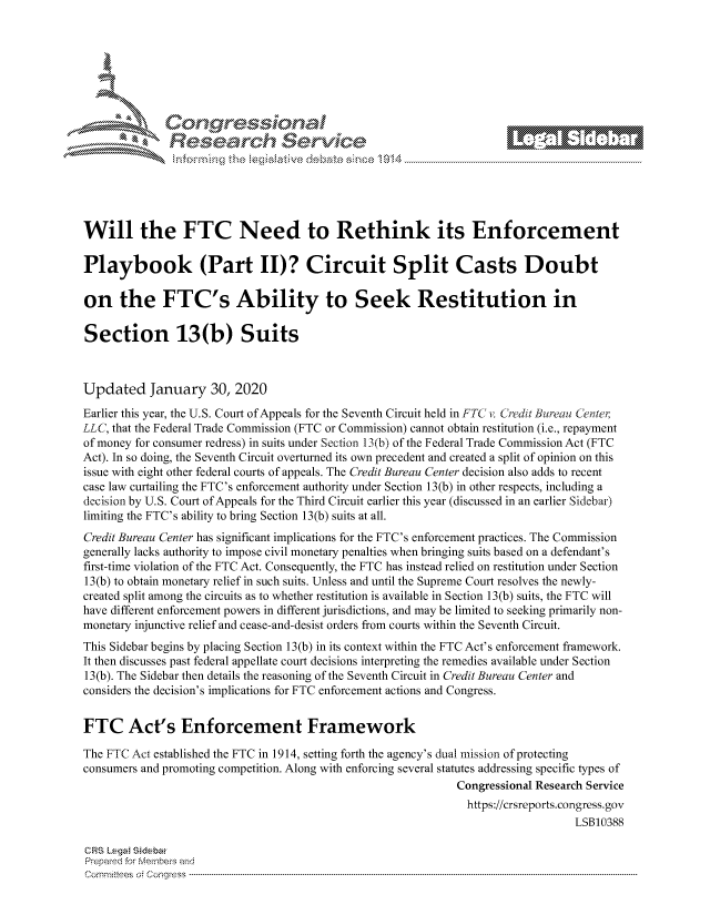 handle is hein.crs/govbiwx0001 and id is 1 raw text is: 









                  Resarh Servi kM-






Will the FTC Need to Rethink its Enforcement

Playbook (Part II)? Circuit Split Casts Doubt

on the FTC's Ability to Seek Restitution in

Section 13(b) Suits



Updated January 30, 2020
Earlier this year, the U.S. Court of Appeals for the Seventh Circuit held in FTC v. Cr dit Bureau Center,
LLC, that the Federal Trade Commission (FTC or Commission) cannot obtain restitution (i.e., repayment
of money for consumer redress) in suits under Section 13 (b) of the Federal Trade Commission Act (FTC
Act). In so doing, the Seventh Circuit overturned its own precedent and created a split of opinion on this
issue with eight other federal courts of appeals. The Credit Bureau Center decision also adds to recent
case law curtailing the FTC's enforcement authority under Section 13(b) in other respects, including a
decision by U.S. Court of Appeals for the Third Circuit earlier this year (discussed in an earlier Sidebar)
limiting the FTC's ability to bring Section 13(b) suits at all.
Credit Bureau Center has significant implications for the FTC's enforcement practices. The Commission
generally lacks authority to impose civil monetary penalties when bringing suits based on a defendant's
first-time violation of the FTC Act. Consequently, the FTC has instead relied on restitution under Section
13(b) to obtain monetary relief in such suits. Unless and until the Supreme Court resolves the newly-
created split among the circuits as to whether restitution is available in Section 13(b) suits, the FTC will
have different enforcement powers in different jurisdictions, and may be limited to seeking primarily non-
monetary injunctive relief and cease-and-desist orders from courts within the Seventh Circuit.
This Sidebar begins by placing Section 13(b) in its context within the FTC Act's enforcement framework.
It then discusses past federal appellate court decisions interpreting the remedies available under Section
13(b). The Sidebar then details the reasoning of the Seventh Circuit in Credit Bureau Center and
considers the decision's implications for FTC enforcement actions and Congress.


FTC Act's Enforcement Framework

The FTC Act established the FTC in 1914, setting forth the agency's dual mission of protecting
consumers and promoting competition. Along with enforcing several statutes addressing specific types of
                                                             Congressional Research Service
                                                             https://crsreports.congress.gov
                                                                                LSB10388

CRS Lega Sidebar
Prepaed for Membeivs and
Cornnittees  o4 Cor~qress  --------------------------------------------------------------------------------------------------------------------------------------------------------------------------------------



