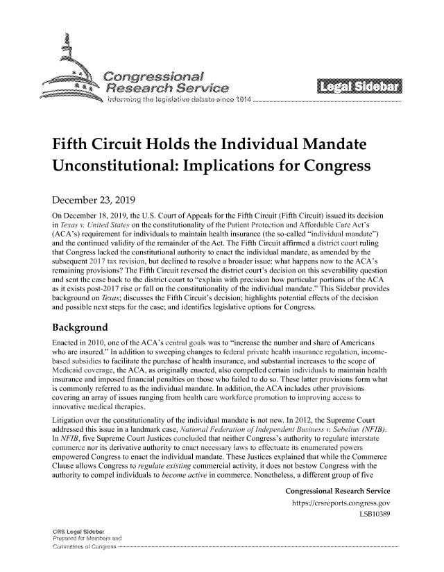 handle is hein.crs/govbiwy0001 and id is 1 raw text is: 







         ~* or 101 '
            Researh Servi kM-





Fifth Circuit Holds the Individual Mandate

Unconstitutional: Implications for Congress



December 23, 2019

On December 18, 2019, the U.S. Court of Appeals for the Fifth Circuit (Fifth Circuit) issued its decision
in Txas v. U nited States on the constitutionality of the Patient Protection and Affordable Care Act's
(ACA's) requirement for individuals to maintain health insurance (the so-called individual mandate)
and the continued validity of the remainder of the Act. The Fifth Circuit affirmed a district court ruling
that Congress lacked the constitutional authority to enact the individual mandate, as amended by the
subsequent 2017 tax revision, but declined to resolve a broader issue: what happens now to the ACA's
remaining provisions? The Fifth Circuit reversed the district court's decision on this severability question
and sent the case back to the district court to explain with precision how particular portions of the ACA
as it exists post-2017 rise or fall on the constitutionality of the individual mandate. This Sidebar provides
background on Texas; discusses the Fifth Circuit's decision; highlights potential effects of the decision
and possible next steps for the case; and identifies legislative options for Congress.

Background
Enacted in 2010, one of the ACA's central goals was to increase the number and share of Americans
who are insured. In addition to sweeping changes to federal private health insurance regulation, income-
based subsidies to facilitate the purchase of health insurance, and substantial increases to the scope of
Medicaid coverage, the ACA, as originally enacted, also compelled certain individuals to maintain health
insurance and imposed financial penalties on those who failed to do so. These latter provisions form what
is commonly referred to as the individual mandate. In addition, the ACA includes other provisions
covering an array of issues ranging from health care workforce promotion to improving access to
innovative medical therapies.
Litigation over the constitutionality of the individual mandate is not new. In 2012, the Supreme Court
addressed this issue in a landmark case, National Federation of Independent Business v: Sebelius (NFIB).
In NFIB, five Supreme Court Justices concluded that neither Congress's authority to regulate interstate
commerce nor its derivative authority to enact necessary laws to effectuate its enumerated powers
empowered Congress to enact the individual mandate. These Justices explained that while the Commerce
Clause allows Congress to regulate existing commercial activity, it does not bestow Congress with the
authority to compel individuals to become active in commerce. Nonetheless, a different group of five

                                                               Congressional Research Service
                                                                 https://crsreports.congress.gov
                                                                                   LSB10389

CRS Leg  Sidebw
Prepaed for Membeivs and
Cornm ittees  o4 Corq ess  ---------------------------------------------------------------------------------------------------------------------------------------------------------------------------------------


