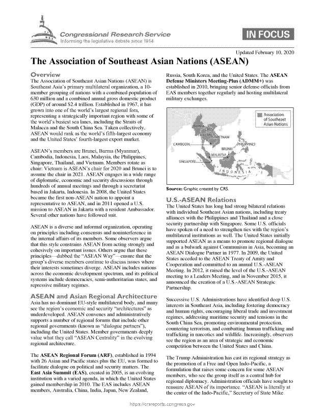 handle is hein.crs/govcaau0001 and id is 1 raw text is: 





FF.     '                      ,iE SE .r. i ,


                                                                                       Updated February 10, 2020

The Association of Southeast Asian Nations (ASEAN)


The Association of Southeast Asian Nations (ASEAN) is
Southeast Asia's primary multilateral organization, a 10-
member grouping of nations with a combined population of
630 million and a combined annual gross domestic product
(GDP) of around $2.4 trillion. Established in 1967, it has
grown into one of the world's largest regional fora,
representing a strategically important region with some of
the world's busiest sea lanes, including the Straits of
Malacca and the South China Sea. Taken collectively,
ASEAN would rank as the world's fifth-largest economy
and the United States' fourth-largest export market.

ASEAN's members are Brunei, Burma (Myanmar),
Cambodia, Indonesia, Laos, Malaysia, the Philippines,
Singapore, Thailand, and Vietnam. Members rotate as
chair: Vietnam is ASEAN's chair for 2020 and Brunei is to
assume the chair in 2021. ASEAN engages in a wide range
of diplomatic, economic and security discussions through
hundreds of annual meetings and through a secretariat
based in Jakarta, Indonesia. In 2008, the United States
became the first non-ASEAN nation to appoint a
representative to ASEAN, and in 2011 opened a U.S.
mission to ASEAN in Jakarta with a resident Ambassador.
Several other nations have followed suit.

ASEAN is a diverse and informal organization, operating
on principles including consensus and noninterference in
the internal affairs of its members. Some observers argue
that this style constrains ASEAN from acting strongly and
cohesively on important issues. Others argue that these
principles dubbed the ASEAN Way     ensure that the
group's diverse members continue to discuss issues where
their interests sometimes diverge. ASEAN includes nations
across the economic development spectrum, and its political
systems include democracies, semi-authoritarian states, and
repressive military regimes.


Asia has no dominant EU-style multilateral body, and many
see the region's economic and security architectures as
underdeveloped. ASEAN convenes and administratively
supports a number of regional forums that include other
regional governments (known as dialogue partners),
including the United States. Member governments deeply
value what they call ASEAN Centrality in the evolving
regional architecture.

The ASEAN Regional Forum (ARF), established in 1994
with 26 Asian and Pacific states plus the EU, was formed to
facilitate dialogue on political and security matters. The
East Asia Summit (EAS), created in 2005, is an evolving
institution with a varied agenda, in which the United States
gained membership in 2010. The EAS includes ASEAN
members, Australia, China, India, Japan, New Zealand,


Russia, South Korea, and the United States. The ASEAN
Defense Ministers Meeting-Plus (ADMM+) was
established in 2010, bringing senior defense officials from
EAS members together regularly and hosting multilateral
military exchanges.


Source: Graphic created by CRS.


The United States has long had strong bilateral relations
with individual Southeast Asian nations, including treaty
alliances with the Philippines and Thailand and a close
security partnership with Singapore. Some U.S. officials
have spoken of a need to strengthen ties with the region's
multilateral institutions as well. The United States initially
supported ASEAN as a means to promote regional dialogue
and as a bulwark against Communism in Asia, becoming an
ASEAN Dialogue Partner in 1977. In 2009, the United
States acceded to the ASEAN Treaty of Amity and
Cooperation and committed to an annual U.S. -ASEAN
Meeting. In 2012, it raised the level of the U.S. -ASEAN
meeting to a Leaders Meeting, and in November 2015, it
announced the creation of a U.S.-ASEAN Strategic
Partnership.

Successive U.S. Administrations have identified deep U.S.
interests in Southeast Asia, including fostering democracy
and human rights, encouraging liberal trade and investment
regimes, addressing maritime security and tensions in the
South China Sea, promoting environmental protection,
countering terrorism, and combatting human trafficking and
trafficking in narcotics and wildlife. Increasingly, observers
see the region as an area of strategic and economic
competition between the United States and China.

The Trump Administration has cast its regional strategy as
the promotion of a Free and Open Indo-Pacific, a
formulation that raises some concern for some ASEAN
members, who see the group itself as a central hub for
regional diplomacy. Administration officials have sought to
reassure ASEAN of its importance. ASEAN is literally at
the center of the Indo-Pacific, Secretary of State Mike


            of 5outheast








A          -K


gognpq              goo
              , q
 g
a  X


