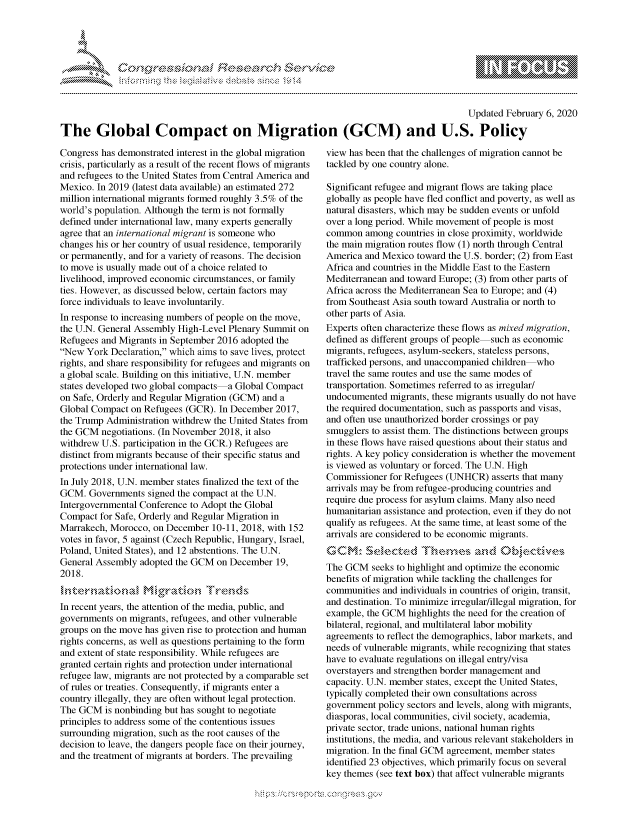 handle is hein.crs/govcack0001 and id is 1 raw text is: 





FF.ri E.$~                                &


                                                                                         Updated February 6, 2020

The Global Compact on Migration (GCM) and U.S. Policy


Congress has demonstrated interest in the global migration
crisis, particularly as a result of the recent flows of migrants
and refugees to the United States from Central America and
Mexico. In 2019 (latest data available) an estimated 272
million international migrants formed roughly 3.5% of the
world's population. Although the term is not formally
defined under international law, many experts generally
agree that an international migrant is someone who
changes his or her country of usual residence, temporarily
or permanently, and for a variety of reasons. The decision
to move is usually made out of a choice related to
livelihood, improved economic circumstances, or family
ties. However, as discussed below, certain factors may
force individuals to leave involuntarily.
In response to increasing numbers of people on the move,
the U.N. General Assembly High-Level Plenary Summit on
Refugees and Migrants in September 2016 adopted the
New York Declaration, which aims to save lives, protect
rights, and share responsibility for refugees and migrants on
a global scale. Building on this initiative, U.N. member
states developed two global compacts a Global Compact
on Safe, Orderly and Regular Migration (GCM) and a
Global Compact on Refugees (GCR). In December 2017,
the Trump Administration withdrew the United States from
the GCM negotiations. (In November 2018, it also
withdrew U.S. participation in the GCR.) Refugees are
distinct from migrants because of their specific status and
protections under international law.
In July 2018, U.N. member states finalized the text of the
GCM. Governments signed the compact at the U.N.
Intergovernmental Conference to Adopt the Global
Compact for Safe, Orderly and Regular Migration in
Marrakech, Morocco, on December 10-11, 2018, with 152
votes in favor, 5 against (Czech Republic, Hungary, Israel,
Poland, United States), and 12 abstentions. The U.N.
General Assembly adopted the GCM on December 19,
2018.


In recent years, the attention of the media, public, and
governments on migrants, refugees, and other vulnerable
groups on the move has given rise to protection and human
rights concerns, as well as questions pertaining to the form
and extent of state responsibility. While refugees are
granted certain rights and protection under international
refugee law, migrants are not protected by a comparable set
of rules or treaties. Consequently, if migrants enter a
country illegally, they are often without legal protection.
The GCM is nonbinding but has sought to negotiate
principles to address some of the contentious issues
surrounding migration, such as the root causes of the
decision to leave, the dangers people face on their journey,
and the treatment of migrants at borders. The prevailing


view has been that the challenges of migration cannot be
tackled by one country alone.

Significant refugee and migrant flows are taking place
globally as people have fled conflict and poverty, as well as
natural disasters, which may be sudden events or unfold
over a long period. While movement of people is most
common among countries in close proximity, worldwide
the main migration routes flow (1) north through Central
America and Mexico toward the U.S. border; (2) from East
Africa and countries in the Middle East to the Eastern
Mediterranean and toward Europe; (3) from other parts of
Africa across the Mediterranean Sea to Europe; and (4)
from Southeast Asia south toward Australia or north to
other parts of Asia.
Experts often characterize these flows as mixed migration,
defined as different groups of people such as economic
migrants, refugees, asylum-seekers, stateless persons,
trafficked persons, and unaccompanied children who
travel the same routes and use the same modes of
transportation. Sometimes referred to as irregular/
undocumented migrants, these migrants usually do not have
the required documentation, such as passports and visas,
and often use unauthorized border crossings or pay
smugglers to assist them. The distinctions between groups
in these flows have raised questions about their status and
rights. A key policy consideration is whether the movement
is viewed as voluntary or forced. The U.N. High
Commissioner for Refugees (UNHCR) asserts that many
arrivals may be from refugee-producing countries and
require due process for asylum claims. Many also need
humanitarian assistance and protection, even if they do not
qualify as refugees. At the same time, at least some of the
arrivals are considered to be economic migrants.


The GCM seeks to highlight and optimize the economic
benefits of migration while tackling the challenges for
communities and individuals in countries of origin, transit,
and destination. To minimize irregular/illegal migration, for
example, the GCM highlights the need for the creation of
bilateral, regional, and multilateral labor mobility
agreements to reflect the demographics, labor markets, and
needs of vulnerable migrants, while recognizing that states
have to evaluate regulations on illegal entry/visa
overstayers and strengthen border management and
capacity. U.N. member states, except the United States,
typically completed their own consultations across
government policy sectors and levels, along with migrants,
diasporas, local communities, civil society, academia,
private sector, trade unions, national human rights
institutions, the media, and various relevant stakeholders in
migration. In the final GCM agreement, member states
identified 23 objectives, which primarily focus on several
key themes (see text box) that affect vulnerable migrants


K~:>


         p\w -- , gnom goo
mppm qq\
a              , q
's              I
11LIANJILiN,


