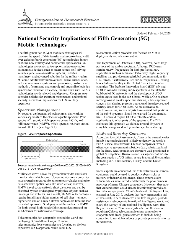 handle is hein.crs/govcadn0001 and id is 1 raw text is: 




&~ ~ riE SE .$rCh &~ ~ ~


                                                                                        Updated February 24, 2020

National Security Implications of Fifth Generation (5G)

Mobile Technologies


The fifth generation (5G) of mobile technologies will
increase the speed of data transfer and improve bandwidth
over existing fourth generation (4G) technologies, in turn
enabling new military and commercial applications. 5G
technologies are expected to support interconnected or
autonomous devices, such as smart homes, self-driving
vehicles, precision agriculture systems, industrial
machinery, and advanced robotics. In the military realm,
5G could additionally improve intelligence, surveillance,
and reconnaissance systems and processing; enable new
methods of command and control; and streamline logistics
systems for increased efficiency, among other uses. As 5G
technologies are developed and deployed, Congress may
consider policies for spectrum management and national
security, as well as implications for U.S. military
operations.

S ,e-. r-u 9-V-S  , ,-,
5G requires deployment of technologies that work in
various segments of the electromagnetic spectrum (the
spectrum): sub-6, which operates below 6 GHz, and
millimeter wave (MMW), which operates between around
24 and 300 GHz (see Figure 1).

Figure 1.5G Proposed Spectrum









Source: https://media.defense.gov/20191Apr/03/2002109302/- I/- I/O!
DIB 5G STUDY 04.03.19.PDF.
Millimeter waves allow for greater bandwidth and faster
transfer rates, which some telecommunications companies
have argued is required for autonomous vehicles and other
data-intensive applications like smart cities; however,
MMW travel comparatively short distances and can be
absorbed by rain or disrupted by physical objects such as
buildings and vehicles. As a result, 5G MMW technologies
require installing a higher number of cell sites at much
higher cost and on a much slower deployment timeline than
the sub-6 approach. 5G deployment thus relies on MMW
for high-speed, high-bandwidth communications and on
sub-6 waves for nationwide coverage.

Telecommunication companies around the world are
deploying 5G in different ways. Chinese
telecommunications companies are focusing on the less
expensive sub-6 approach, while some U.S.


telecommunication providers are focused on MMW
deployments and others on sub-6.

The Department of Defense (DOD), however, holds large
portions of the usable spectrum. Although DOD uses
certain MMW frequencies for high-profile military
applications such as Advanced Extremely High Frequency
satellites that provide assured global communications for
U.S. forces, it extensively uses sub-6 frequencies leaving
less sub-6 availability in the United States than in other
countries. The Defense Innovation Board (DIB) advised
DOD to consider sharing sub-6 spectrum to facilitate the
build-out of 5G networks and the development of 5G
technologies used in the sub-6 band. While DOD has been
moving toward greater spectrum sharing, it has expressed
concern that sharing presents operational, interference, and
security issues for DOD users. As an alternative to
spectrum sharing, some analysts have argued that portions
of the sub-6 spectrum should be reserved for commercial
use. This would require DOD to relocate certain
applications to other parts of the spectrum. The DIB
estimates this approach would take around 10 years to
complete, as opposed to 5 years for spectrum sharing.

   Natimmd 'Sec~rnty &cmccerns
According to a DIB assessment, China is the current leader
in sub-6 technologies and is likely to deploy the world's
first 5G wide-area network. Chinese companies, which
often receive government subsidies (e.g., subsidized land
for facilities, R&D grants), are therefore well-positioned as
global 5G suppliers. Huawei alone has signed contracts for
the construction of 5G infrastructure in around 30 countries,
including U.S. allies Iceland, Turkey, and the United
Kingdom.

Some experts are concerned that vulnerabilities in Chinese
equipment could be used to conduct cyberattacks or
military or industrial espionage. These experts claim
vulnerabilities were introduced through the poor business
practices of many Chinese companies. However, they note
that vulnerabilities could also be intentionally introduced
for malicious purposes. China's National Intelligence Law,
enacted in June 2017, declares that any organization and
citizen shall, in accordance with the law, support, provide
assistance, and cooperate in national intelligence work, and
guard the secrecy of any national intelligence work that
they are aware of. Some analysts interpret this law as
requiring Chinese telecommunications companies to
cooperate with intelligence services to include being
compelled to install backdoors or provide private data to the
government.


~dN


gogn, q              goo
g
               , q
aS
' X
11LULANJILiN,



